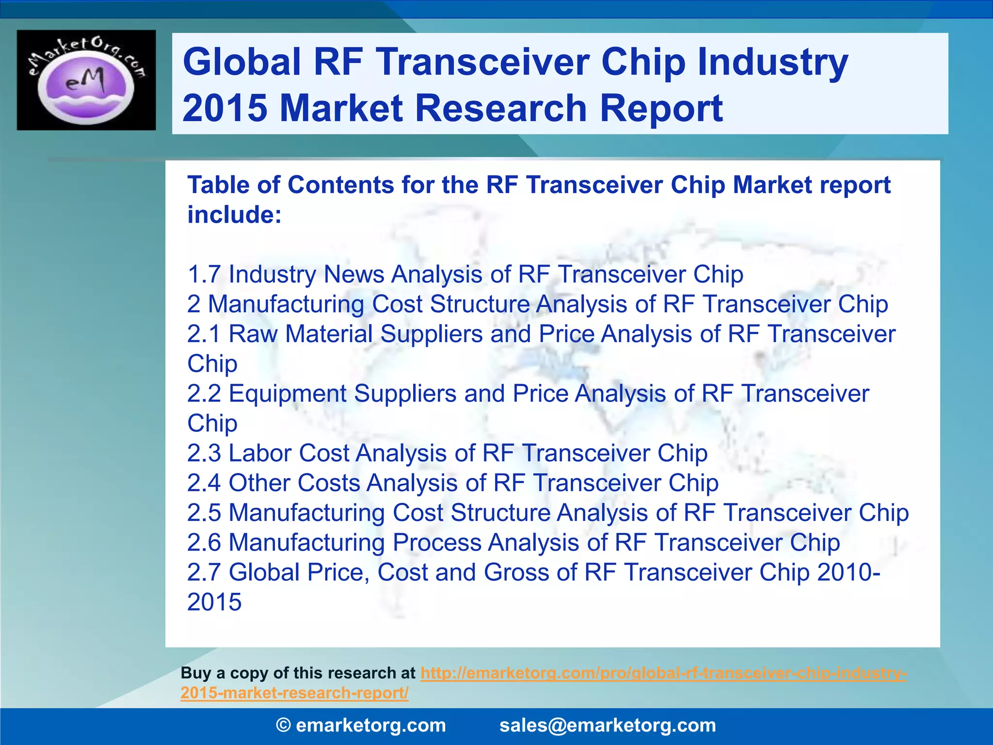 Table of Contents for the RF Transceiver Chip Market report
include:
1.7 Industry News Analysis of RF Transceiver Chip
2 Manufacturing Cost Structure Analysis of RF Transceiver Chip
2.1 Raw Material Suppliers and Price Analysis of RF Transceiver
Chip
2.2 Equipment Suppliers and Price Analysis of RF Transceiver
Chip
2.3 Labor Cost Analysis of RF Transceiver Chip
2.4 Other Costs Analysis of RF Transceiver Chip
2.5 Manufacturing Cost Structure Analysis of RF Transceiver Chip
2.6 Manufacturing Process Analysis of RF Transceiver Chip
2.7 Global Price, Cost and Gross of RF Transceiver Chip 2010-
2015
© emarketorg.com sales@emarketorg.com
Buy a copy of this research at http://emarketorg.com/pro/global-rf-transceiver-chip-industry-
2015-market-research-report/
Global RF Transceiver Chip Industry
2015 Market Research Report
 