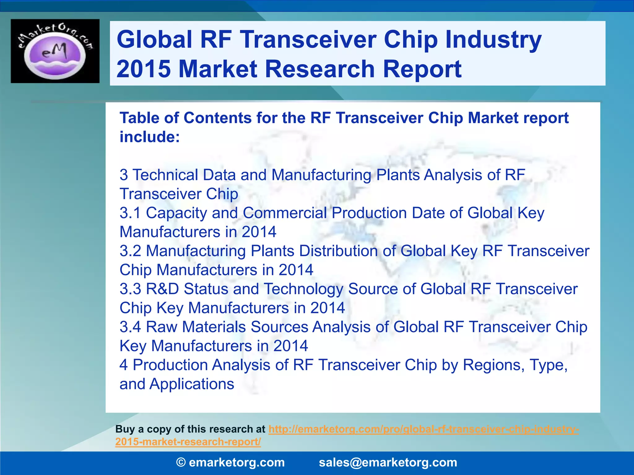 Table of Contents for the RF Transceiver Chip Market report
include:
3 Technical Data and Manufacturing Plants Analysis of RF
Transceiver Chip
3.1 Capacity and Commercial Production Date of Global Key
Manufacturers in 2014
3.2 Manufacturing Plants Distribution of Global Key RF Transceiver
Chip Manufacturers in 2014
3.3 R&D Status and Technology Source of Global RF Transceiver
Chip Key Manufacturers in 2014
3.4 Raw Materials Sources Analysis of Global RF Transceiver Chip
Key Manufacturers in 2014
4 Production Analysis of RF Transceiver Chip by Regions, Type,
and Applications
© emarketorg.com sales@emarketorg.com
Buy a copy of this research at http://emarketorg.com/pro/global-rf-transceiver-chip-industry-
2015-market-research-report/
Global RF Transceiver Chip Industry
2015 Market Research Report
 