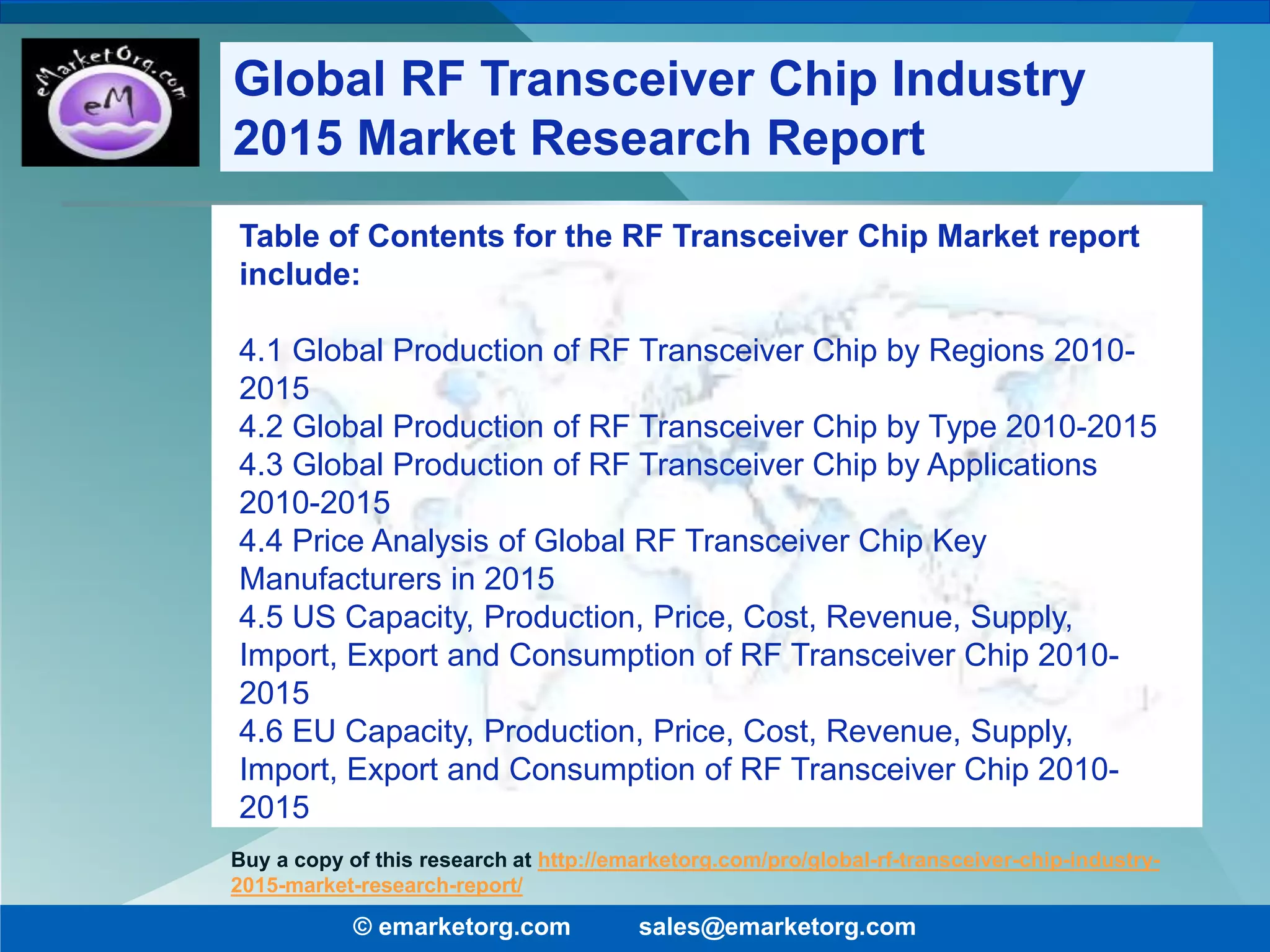 Table of Contents for the RF Transceiver Chip Market report
include:
4.1 Global Production of RF Transceiver Chip by Regions 2010-
2015
4.2 Global Production of RF Transceiver Chip by Type 2010-2015
4.3 Global Production of RF Transceiver Chip by Applications
2010-2015
4.4 Price Analysis of Global RF Transceiver Chip Key
Manufacturers in 2015
4.5 US Capacity, Production, Price, Cost, Revenue, Supply,
Import, Export and Consumption of RF Transceiver Chip 2010-
2015
4.6 EU Capacity, Production, Price, Cost, Revenue, Supply,
Import, Export and Consumption of RF Transceiver Chip 2010-
2015
© emarketorg.com sales@emarketorg.com
Buy a copy of this research at http://emarketorg.com/pro/global-rf-transceiver-chip-industry-
2015-market-research-report/
Global RF Transceiver Chip Industry
2015 Market Research Report
 