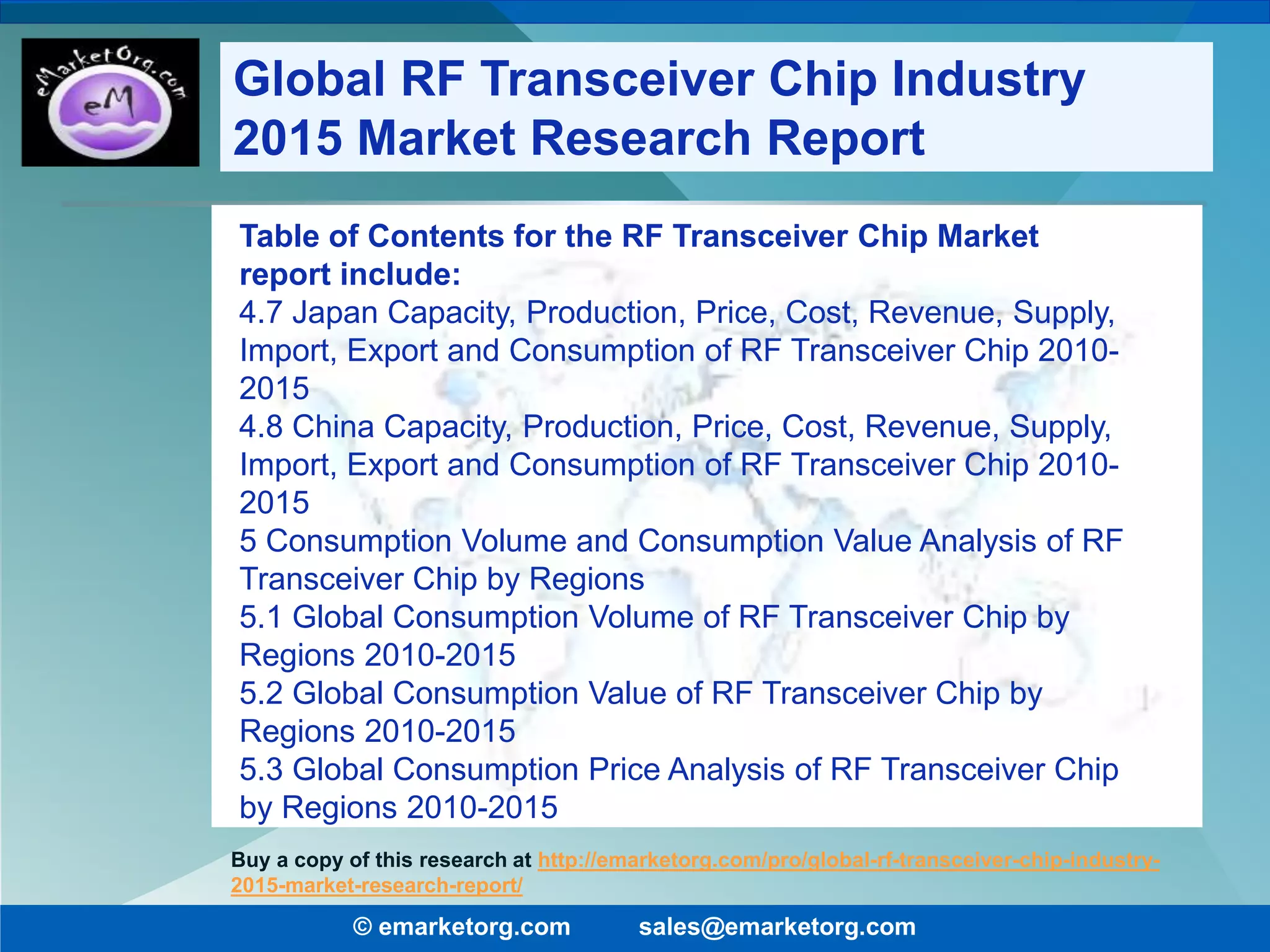 Table of Contents for the RF Transceiver Chip Market
report include:
4.7 Japan Capacity, Production, Price, Cost, Revenue, Supply,
Import, Export and Consumption of RF Transceiver Chip 2010-
2015
4.8 China Capacity, Production, Price, Cost, Revenue, Supply,
Import, Export and Consumption of RF Transceiver Chip 2010-
2015
5 Consumption Volume and Consumption Value Analysis of RF
Transceiver Chip by Regions
5.1 Global Consumption Volume of RF Transceiver Chip by
Regions 2010-2015
5.2 Global Consumption Value of RF Transceiver Chip by
Regions 2010-2015
5.3 Global Consumption Price Analysis of RF Transceiver Chip
by Regions 2010-2015
© emarketorg.com sales@emarketorg.com
Buy a copy of this research at http://emarketorg.com/pro/global-rf-transceiver-chip-industry-
2015-market-research-report/
Global RF Transceiver Chip Industry
2015 Market Research Report
 