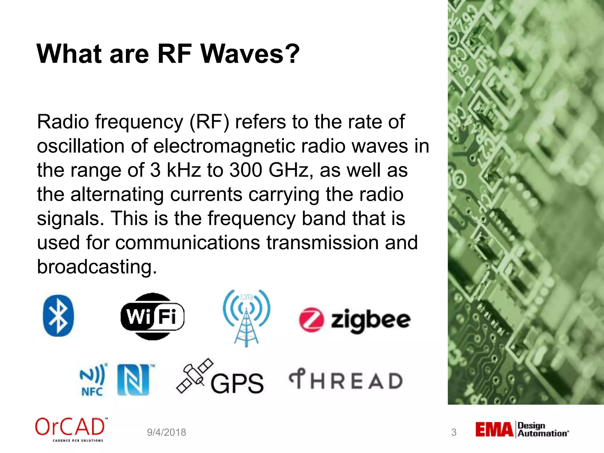 What are RF Waves?
Radio frequency (RF) refers to the rate of
oscillation of electromagnetic radio waves in
the range of 3 kHz to 300 GHz, as well as
the alternating currents carrying the radio
signals. This is the frequency band that is
used for communications transmission and
broadcasting.
9/4/2018 3
 