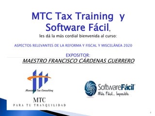 1
MTC Tax Training y
Software Fácil,
les dá la más cordial bienvenida al curso:
ASPECTOS RELEVANTES DE LA REFORMA Y FISCAL Y MISCELÁNEA 2020
EXPOSITOR:
MAESTRO FRANCISCO CÁRDENAS GUERRERO
 