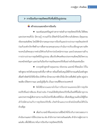 6การปฏิรูป : ด้านสังคม
สร้างระบบและกลไกการป้องกัน
• รณรงค์เผยแพร่ข้อมูลข่าวสารการต่อต้านการทุจริตคอร์รัปชั่น ให้สังคม
และประชาชนทั่วไป มีความรู้ ความเข้าใจ มีจิตสํานึกในหน้าที่ความรับผิดชอบ มีคุณธรรม
จริยธรรมต่อสังคม โดยให้สํานักงานคณะกรรมการป้องกันและปราบปรามการทุจริตแห่งชาติ
ร่วมกับองค์กรวิชาชีพด้านการสื่อสารมวลชนทุกแขนง ดําเนินการปรับเปลี่ยนฐานความคิด
ของคนในสังคมทุกภาคส่วนให้ช่วยกันรักษาประโยชน์สาธารณะ และนําเสนอผลงานด้าน
การปราบปรามการทุจริตที่เป็นรูปธรรม เพื่อปรับทัศนคติของประชาชนสังคมให้เกิดความ
ตระหนักต่อปัญหา และร่วมกันป้องกันการทุจริตและคอร์รัปชั่นอย่างจริงจังและต่อเนื่อง
• บรรจุหลักสูตรด้านคุณธรรม จริยธรรม และหน้าที่พลเมือง ไว้ใน
หลักสูตรภาคบังคับของทุกระดับชั้นการศึกษา พร้อมทั้งสนับสนุนให้มีกิจกรรมเสริมในหลักสูตร
เพื่อสร้างจิตสํานึกให้นักเรียน นักศึกษา มีกระบวนการคิด มีวินัย มีความซื่อสัตย์ สุจริต อยู่อย่าง
พอเพียง มีจิตสาธารณะ และมีภูมิคุ้มกัน เป็นเยาวชนที่ดีของประเทศชาติ
• จัดให้มีระบบและกลไกในการป้องปรามและตอบโต้การทุจริต
คอร์รัปชั่นอย่างชัดเจน ตัวอย่างเช่น กําหนดให้คดีทุจริตคอร์รัปชั่นเป็นคดีที่ไม่มีอายุความ
และประชาชนผู้เสียหายสามารถเป็นโจทก์ยื่นฟ้องคดีได้เอง เพื่อส่งสัญญาณเตือนให้ผู้ที่จะ
เข้าไปมีส่วนร่วมกับการทุจริตคอร์รัปชั่น เกิดสํานึกและเกรงกลัวต่อโทษที่จะได้รับใน
ท้ายที่สุด
• เพิ่มอํานาจหน้าที่ของหน่วยงานที่มีหน้าที่เกี่ยวกับการตรวจสอบการ
ดําเนินงานและการใช้งบประมาณ เช่น สํานักงานการตรวจเงินแผ่นดิน สํานักงานผู้ตรวจการ
แผ่นดิน เพื่อให้มีบทบาทในการป้องกันการทุจริตคอร์รัปชั่น
การป้องกันการทุจริตคอร์รัปชั่นที่เป็นรูปธรรม
 