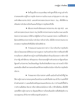 7การปฏิรูป : ด้านสังคม
• จัดตั้งศูนย์ฝึกอบรมและพัฒนาหลักสูตรที่ได้มาตรฐานสําหรับ
ถ่ายทอดองค์ความรู้ด้านการทุจริต ช่องทางการแจ้งเบาะแส แก่กลุ่มบุคลากร เช่น กลุ่ม
องค์กรพัฒนาเอกชน (NGO) และองค์กรตรวจสอบประเภท Watch Dog เพื่อให้มีความ
พร้อมต่อการดําเนินงานป้องกันและแก้ไขปัญหาการทุจริตคอร์รัปชั่น
• เพิ่มบทบาทองค์กรอิสระและภาคประชาชน เช่น กลุ่ม NGO และ
องค์กรตรวจสอบประเภท Watch Dog โดยให้ภาคประชาชนสามารถแจ้งเบาะแส และเปิด
ช่องทางการตรวจสอบการใช้อํานาจรัฐได้อย่างกว้างขวางและหลากหลาย รวมทั้งต้องมีการ
คุ้มครองสิทธิของประชาชนในการดําเนินการดังกล่าวด้วย เพื่อให้ภาคประชาชนสามารถ
ตรวจสอบการทุจริตคอร์รัปชั่นได้อย่างมีประสิทธิภาพ
• กําหนดแนวทางและมาตรการต่าง ๆ ในการป้องกันการทุจริตเชิง
นโยบาย โดยมอบหมายให้หน่วยงานทางกฎหมาย ร่วมกับองค์กรทางวิชาการหรือองค์กรที่มี
ความเป็นกลาง เสริมสร้างความรู้ ความเข้าใจถึงผลเสียอย่างร้ายแรงในระยะยาว หลักการใช้
อํานาจรัฐ หลักนิติธรรม หลักคุณธรรม จริยธรรมของผู้ดํารงตําแหน่งนายกรัฐมนตรีและ
รัฐมนตรี แก่ประชาชน โดยเปิดเผยข้อมูล ข้อเท็จจริงต่อสื่อสาธารณะ อย่างรวดเร็ว ทั่วถึง
และต่อเนื่อง เพื่อสร้างความตระหนักและให้ประชาชนมีส่วนร่วมในการป้องกันการทุจริตเชิง
นโยบาย
• กําหนดมาตรการในการสรรหา แต่งตั้ง และโยกย้ายเจ้าหน้าที่รัฐ โดย
ใช้ความรู้ความสามารถของบุคคลเป็นองค์ประกอบหลักที่จะพิจารณาเข้ารับการแต่งตั้งให้
ดํารงตําแหน่งต่าง ๆ และเสริมด้วยหลักคุณธรรมและจริยธรรม เช่น การกําหนดตัวชี้วัดด้าน
การทํางานเพื่อสังคม จิตอาสา หรือการมีส่วนร่วมในโครงการอื่น ๆ ที่ทําเพื่อสังคม เพื่อให้ได้
บุคคลที่มีความรู้ความสามารถ มีคุณสมบัติของการเป็นคนดีและมีความซื่อสัตย์สุจริต ตาม
ระบบคุณธรรม เข้ารับราชการหรือบรรจุลงตําแหน่งต่าง ๆ
 