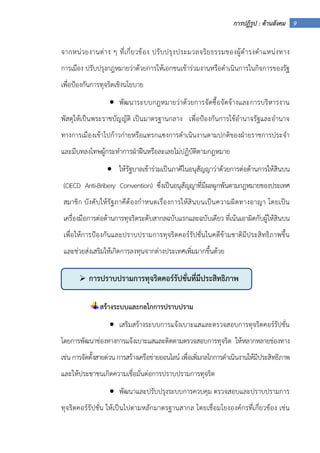 9การปฏิรูป : ด้านสังคม
จากหน่วยงานต่าง ๆ ที่เกี่ยวข้อง ปรับปรุงประมวลจริยธรรมของผู้ดํารงตําแหน่งทาง
การเมือง ปรับปรุงกฎหมายว่าด้วยการให้เอกชนเข้าร่วมงานหรือดําเนินการในกิจการของรัฐ
เพื่อป้องกันการทุจริตเชิงนโยบาย
• พัฒนาระบบกฎหมายว่าด้วยการจัดซื้อจัดจ้างและการบริหารงาน
พัสดุให้เป็นพระราชบัญญัติ เป็นมาตรฐานกลาง เพื่อป้องกันการใช้อํานาจรัฐและอํานาจ
ทางการเมืองเข้าไปก้าวก่ายหรือแทรกแซงการดําเนินงานตามปกติของฝ่ายราชการประจํา
และมีบทลงโทษผู้กระทําการฝ่าฝืนหรือละเลยไม่ปฏิบัติตามกฎหมาย
• ให้รัฐบาลเข้าร่วมเป็นภาคีในอนุสัญญาว่าด้วยการต่อต้านการให้สินบน
(OECD Anti-Bribery Convention) ซึ่งเป็นอนุสัญญาที่มีผลผูกพันตามกฎหมายของประเทศ
สมาชิก บังคับให้รัฐภาคีต้องกําหนดเรื่องการให้สินบนเป็นความผิดทางอาญา โดยเป็น
เครื่องมือการต่อต้านการทุจริตระดับสากลฉบับแรกและฉบับเดียว ที่เน้นเอาผิดกับผู้ให้สินบน
เพื่อให้การป้องกันและปราบปรามการทุจริตคอร์รัปชั่นในคดีข้ามชาติมีประสิทธิภาพขึ้น
และช่วยส่งเสริมให้เกิดการลงทุนจากต่างประเทศเพิ่มมากขึ้นด้วย
สร้างระบบและกลไกการปราบปราม
• เสริมสร้างระบบการแจ้งเบาะแสและตรวจสอบการทุจริตคอร์รัปชั่น
โดยการพัฒนาช่องทางการแจ้งเบาะแสและติดตามตรวจสอบการทุจริต ให้หลากหลายช่องทาง
เช่น การจัดตั้งสายด่วน การสร้างเครือข่ายออนไลน์ เพื่อเพิ่มกลไกการดําเนินงานให้มีประสิทธิภาพ
และให้ประชาชนเกิดความเชื่อมั่นต่อการปราบปรามการทุจริต
• พัฒนาและปรับปรุงระบบการควบคุม ตรวจสอบและปราบปรามการ
ทุจริตคอร์รัปชั่น ให้เป็นไปตามหลักมาตรฐานสากล โดยเชื่อมโยงองค์กรที่เกี่ยวข้อง เช่น
การปราบปรามการทุจริตคอร์รัปชั่นที่มีประสิทธิภาพ
 