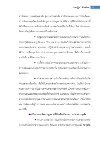 10การปฏิรูป : ด้านสังคม
สํานักงานการตรวจเงินแผ่นดิน ผู้ตรวจการแผ่นดิน สํานักงานคณะกรรมการป้องกันและ
ปราบปรามการทุจริตแห่งชาติ เพื่อบูรณาการข้อมูลข่าวสารให้สามารถใช้ร่วมกันได้ นอกจากนี้
จัดให้มีระบบการประเมินความเสี่ยงด้านการทุจริตคอร์รัปชั่นเมื่อมีการจัดทํานโยบายและ
โครงการใหญ่ เพื่อการตรวจสอบที่มีประสิทธิภาพ
• ปฏิรูปบทบาทและหน้าที่ความรับผิดชอบของหน่วยงานที่เกี่ยวข้อง
กับการทุจริตของภาครัฐ (Reform “Roles & Accountability”) ปรับปรุงกระบวนการสรรหา
บุคลากรและมีมาตรการคุ้มครองการปฏิบัติหน้าที่ของบุคลากรทุกระดับในองค์กร รวมทั้ง
ได้รับการสนับสนุนด้านงบประมาณและบุคลากรอย่างเพียงพอ เพื่อให้บริหารงานมี
ประสิทธิภาพ มีอิสระ และเป็นกลาง
• จัดตั้งกองทุนเพื่อการพัฒนาหน่วยงานและบุคลากร เพื่อให้การ
ปราบปรามและแก้ไขปัญหาการทุจริตคอร์รัปชั่น ให้สามารถบรรลุผลสัมฤทธิ์ได้อย่างแท้จริง
ในระยะยาว
• กําหนดมาตรการความร่วมมือและพัฒนาหลักการที่ยอมรับร่วมกัน
กับประเทศเพื่อนบ้าน เพื่อให้มีบทบาทเชิงรุกในกลุ่มประเทศอาเซียน โดยให้สํานักงาน
คณะกรรมการป้องกันและปราบปรามการทุจริตแห่งชาติ เป็นหน่วยงานกลางในการ
ประสานงานและเตรียมความพร้อมทั้งด้านบุคลากร งบประมาณ เพื่อให้การปราบปรามการ
ทุจริตคอร์รัปชั่นครอบคลุมถึงการดําเนินการข้ามแดนตามพันธกรณีในอนุสัญญา UNCAC 2003
เช่น การติดตามตัวผู้ร้ายข้ามแดน และการติดตามคืนและริบทรัพย์สินที่ได้มาจากการทุจริต
คอร์รัปชั่น
ปรับปรุงและพัฒนากฎหมายที่เกี่ยวข้องกับการปราบปรามการทุจริต
• ปรับปรุงกฎหมายเร่งด่วนที่เกี่ยวข้องกับการปราบปรามการทุจริต
คอร์รัปชั่น ให้มีความรัดกุมและมีประสิทธิภาพ อาทิเช่น ปรับปรุงกฎหมายให้ คดีทุจริต
 