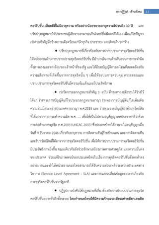 11การปฏิรูป : ด้านสังคม
คอร์รัปชั่น เป็นคดีที่ไม่มีอายุความ หรืออย่างน้อยขยายอายุความไปจนถึง 30 ปี และ
ปรับปรุงกฎหมายให้ประชาชนผู้เสียหายสามารถเป็นโจทก์ยื่นฟ้องคดีได้เอง เพื่อแก้ไขปัญหา
เร่งด่วนสําคัญที่สร้างความเดือดร้อนแก่นักธุรกิจ ประชาชน และสังคมในวงกว้าง
• ปรับปรุงกฎหมายที่เกี่ยวข้องกับการปราบปรามการทุจริตคอร์รัปชั่น
ให้หน่วยงานด้านการปราบปรามทุจริตคอร์รัปชั่น มีอํานาจในงานด้านสืบสวนการกระทําผิด
ทั้งทางตรงและทางอ้อมของเจ้าหน้าที่ของรัฐ และให้มีบทบัญญัติการลงโทษที่สอดคล้องกับ
ความเสียหายที่เกิดขึ้นจากการทุจริตนั้น ๆ เพื่อให้ระบบการควบคุม ตรวจสอบและ
ปราบปรามการทุจริตคอร์รัปชั่นมีความเข้มแข็งและมีประสิทธิภาพ
• เร่งรัดการออกกฎหมายสําคัญ 3 ฉบับ ที่กระทรวงยุติธรรมได้ร่างไว้
ได้แก่ ร่างพระราชบัญญัติแก้ไขประมวลกฎหมายอาญา ร่างพระราชบัญญัติแก้ไขเพิ่มเติม
ความร่วมมือระหว่างประเทศทางอาญา พ.ศ.2535 และ ร่างพระราชบัญญัติว่าด้วยทรัพย์สิน
ที่ได้มาจากการกระทําความผิด พ.ศ. .... เพื่อให้เป็นไปตามอนุสัญญาสหประชาชาติว่าด้วย
การต่อต้านการทุจริต ค.ศ.2003 (UNCAC 2003) ซึ่งประเทศไทยได้ลงนามในอนุสัญญาเมื่อ
วันที่ 9 ธันวาคม 2546 เกี่ยวกับอายุความ การติดตามตัวผู้ร้ายข้ามแดน และการติดตามคืน
และริบทรัพย์สินที่ได้มาจากการทุจริตคอร์รัปชั่น เพื่อให้การปราบปรามการทุจริตคอร์รัปชั่น
มีประสิทธิภาพยิ่งขึ้น ขณะเดียวกันยังช่วยรักษาเสถียรภาพทางเศรษฐกิจ และความมั่นคง
ของประเทศ ช่วยแก้ไขภาพพจน์ของประเทศไทยในเรื่องการทุจริตคอร์รัปชั่นซึ่งตกต่ําลง
อย่างมากและทําให้หน่วยงานของไทยสามารถได้รับความช่วยเหลือระหว่างประเทศทาง
วิชาการ (Service Level Agreement : SLA) และการแลกเปลี่ยนข้อมูลข่าวสารเกี่ยวกับ
การทุจริตคอร์รัปชั่นจากรัฐภาคี
• ปฏิรูปการบังคับใช้กฎหมายที่เกี่ยวข้องกับการปราบปรามการทุจริต
คอร์รัปชั่นอย่างทั่วถึงทั้งระบบ โดยกําหนดโทษให้มีความร้ายแรงเทียบเท่าคดียาเสพติด
 