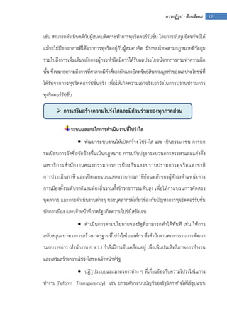 12การปฏิรูป : ด้านสังคม
เช่น สามารถดําเนินคดีกับผู้สมคบคิดกระทําการทุจริตคอร์รัปชั่น โดยการจับกุมยึดทรัพย์ได้
แม้จะไม่มีของกลางที่ได้จากการทุจริตอยู่กับผู้สมคบคิด มีบทลงโทษตามกฎหมายที่รัดกุม
รวมไปถึงการเพิ่มเติมหลักการผู้กระทําผิดมิควรได้รับผลประโยชน์จากการกระทําความผิด
นั้น ซึ่งหมายความถึงการที่ศาลจะมีคําสั่งอายัดและยึดทรัพย์สินตามมูลค่าของผลประโยชน์ที่
ได้รับจากการทุจริตคอร์รัปชั่นจริง เพื่อให้เกิดความเอาจริงเอาจังในการปราบปรามการ
ทุจริตคอร์รัปชั่น
ระบบและกลไกการดําเนินงานที่โปร่งใส
• พัฒนาระบบงานให้เปิดกว้าง โปร่งใส และ เป็นธรรม เช่น การยก
ระเบียบการจัดซื้อจัดจ้างขึ้นเป็นกฎหมาย การปรับปรุงกระบวนการสรรหาและแต่งตั้ง
เลขาธิการสํานักงานคณะกรรมการการป้องกันและปราบปรามการทุจริตแห่งชาติ
การประเมินภาษี และเปิดเผยแบบแสดงรายการภาษีย้อนหลังของผู้ดํารงตําแหน่งทาง
การเมืองทั้งระดับชาติและท้องถิ่นรวมทั้งข้าราชการระดับสูง เพื่อให้กระบวนการคัดสรร
บุคลากร และการดําเนินงานต่างๆ ของบุคลากรที่เกี่ยวข้องกับปัญหาการทุจริตคอร์รัปชั่น
นักการเมือง และเจ้าหน้าที่ภาครัฐ เกิดความโปร่งใสชัดเจน
• ดําเนินการตามนโยบายของรัฐที่สามารถทําได้ทันที เช่น ให้การ
สนับสนุนแนวทางการสร้างมาตรฐานที่โปร่งใสในองค์กร ซึ่งสํานักงานคณะกรรมการพัฒนา
ระบบราชการ (สํานักงาน ก.พ.ร.) กําลังมีการขับเคลื่อนอยู่ เพื่อเพิ่มประสิทธิภาพการทํางาน
และเสริมสร้างความโปร่งใสของเจ้าหน้าที่รัฐ
• ปฏิรูประบบและมาตรการต่าง ๆ ที่เกี่ยวข้องกับความโปร่งใสในการ
ทํางาน (Reform Transparency) เช่น ยกระดับระบบบัญชีของรัฐวิสาหกิจให้ใช้รูปแบบ
การเสริมสร้างความโปร่งใสและมีส่วนร่วมของทุกภาคส่วน
 