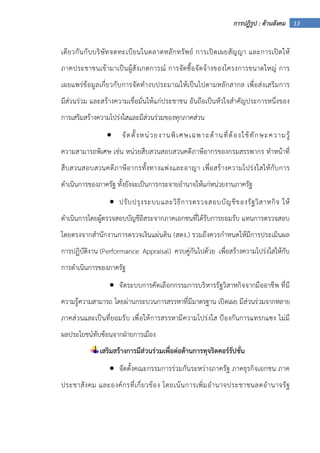 13การปฏิรูป : ด้านสังคม
เดียวกันกับบริษัทจดทะเบียนในตลาดหลักทรัพย์ การเปิดเผยสัญญา และการเปิดให้
ภาคประชาชนเข้ามาเป็นผู้สังเกตการณ์ การจัดซื้อจัดจ้างของโครงการขนาดใหญ่ การ
เผยแพร่ข้อมูลเกี่ยวกับการจัดทํางบประมาณให้เป็นไปตามหลักสากล เพื่อส่งเสริมการ
มีส่วนร่วม และสร้างความเชื่อมั่นให้แก่ประชาชน อันถือเป็นหัวใจสําคัญประการหนึ่งของ
การเสริมสร้างความโปร่งใสและมีส่วนร่วมของทุกภาคส่วน
• จัดตั้งหน่วยงานพิเศษเฉพาะด้านที่ต้องใช้ทักษะความรู้
ความสามารถพิเศษ เช่น หน่วยสืบสวนสอบสวนคดีภาษีอากรของกรมสรรพากร ทําหน้าที่
สืบสวนสอบสวนคดีภาษีอากรทั้งทางแพ่งและอาญา เพื่อสร้างความโปร่งใสให้กับการ
ดําเนินการของภาครัฐ ทั้งยังจะเป็นการกระจายอํานาจให้แก่หน่วยงานภาครัฐ
• ปรับปรุงระบบและวิธีการตรวจสอบบัญชีของรัฐวิสาหกิจ ให้
ดําเนินการโดยผู้ตรวจสอบบัญชีอิสระจากภาคเอกชนที่ได้รับการยอมรับ แทนการตรวจสอบ
โดยตรงจากสํานักงานการตรวจเงินแผ่นดิน (สตง.) รวมถึงควรกําหนดให้มีการประเมินผล
การปฏิบัติงาน (Performance Appraisal) ควบคู่กันไปด้วย เพื่อสร้างความโปร่งใสให้กับ
การดําเนินการของภาครัฐ
• จัดระบบการคัดเลือกกรรมการบริหารรัฐวิสาหกิจจากมืออาชีพ ที่มี
ความรู้ความสามารถ โดยผ่านกระบวนการสรรหาที่มีมาตรฐาน เปิดเผย มีส่วนร่วมจากหลาย
ภาคส่วนและเป็นที่ยอมรับ เพื่อให้การสรรหามีความโปร่งใส ป้องกันการแทรกแซง ไม่มี
ผลประโยชน์ทับซ้อนจากฝ่ายการเมือง
เสริมสร้างการมีส่วนร่วมเพื่อต่อต้านการทุจริตคอร์รัปชั่น
• จัดตั้งคณะกรรมการร่วมกันระหว่างภาครัฐ ภาคธุรกิจเอกชน ภาค
ประชาสังคม และองค์กรที่เกี่ยวข้อง โดยเน้นการเพิ่มอํานาจประชาชนลดอํานาจรัฐ
 