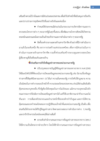 14การปฏิรูป : ด้านสังคม
เสริมสร้างความไว้วางใจและการมีส่วนร่วมของประชาชน เพื่อเข้าไปทําหน้าที่สนับสนุนการป้องกัน
และปราบปรามการทุจริตคอร์รัปชั่นอย่างจริงจังและต่อเนื่อง
• กําหนดให้ประชาชนมีส่วนร่วมในกระบวนการบริหารจัดการและการ
ตรวจสอบโครงการต่าง ๆ ของภาครัฐในทุกขั้นตอน เพื่อพัฒนากลไกทางสังคมให้เกิดความ
ตระหนักและหวงแหนในความเป็นเจ้าของกิจการและการดําเนินการต่าง ๆ ของภาครัฐ
• จัดตั้งองค์กรกลางเฉพาะด้านสาขาวิชาชีพ ตัวอย่างที่มีการดําเนินการ
มาแล้วในระดับหนึ่ง คือ สภาการก่อสร้างแห่งประเทศไทย เพื่อการมีส่วนร่วมในการ
ดําเนินการเฉพาะด้านสาขาวิชาชีพ รวมทั้งช่วยเสริมสร้างระบบดูแลตรวจสอบโดย
ผู้เชี่ยวชาญที่เป็นที่ยอมรับเฉพาะด้าน
ส่งเสริมการเข้าถึงข้อมูลข่าวสารของหน่วยงานภาครัฐ
• ปรับปรุงพระราชบัญญัติข้อมูลข่าวสารของทางราชการ พ.ศ.2540
ให้มีผลบังคับใช้ที่ชัดเจนในการเปิดเผยข้อมูลของหน่วยงานของรัฐ เช่น นิยามเรื่องข้อมูล
ข่าวสารที่ใช้ดุลพินิจตามมาตรา 15 ได้แก่ ความมั่นคงของรัฐ การบังคับใช้กฎหมาย ความ
เป็นอิสระในการทํางานของเจ้าหน้าที่ ความปลอดภัยของประชาชน ส่วนได้ส่วนเสียอันพึง
คุ้มครองของบุคคลอื่น ซึ่งรัฐต้องให้เหตุผลในการไม่เปิดเผย แม้สามารถอุทธรณ์ไปยัง
คณะกรรมการวินิจฉัยการเปิดเผยข้อมูลข่าวสารได้ แต่ก็ใช้เวลาพิจารณาล่าช้ามากและไม่
ทันเวลา การเพิ่มองค์ประกอบและอํานาจหน้าที่ขององค์กรกํากับดูแล และการให้ความ
คุ้มครองและบทกําหนดโทษของการปฏิบัติของเจ้าหน้าที่และหน่วยงานของรัฐ เป็นต้น เพื่อ
ส่งเสริมให้ประชาชนได้รับรู้ข้อมูลข่าวสาร ติดตามตรวจสอบการดําเนินการต่าง ๆ ของรัฐ
และปกปักรักษาประโยชน์ของตนได้อย่างเต็มที่
• ยกระดับสํานักงานคณะกรรมการข้อมูลข่าวสารของราชการ (สขร.)
ให้มีความเป็นอิสระจากฝ่ายบริหาร โดยให้สํานักงานคณะกรรมการข้อมูลข่าวสารของ
 