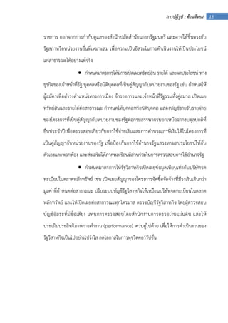 15การปฏิรูป : ด้านสังคม
ราชการ ออกจากการกํากับดูแลของสํานักปลัดสํานักนายกรัฐมนตรี และอาจให้ขึ้นตรงกับ
รัฐสภาหรือหน่วยงานอื่นที่เหมาะสม เพื่อความเป็นอิสระในการดําเนินงานให้เป็นประโยชน์
แก่สาธารณะได้อย่างแท้จริง
• กําหนดมาตรการให้มีการเปิดเผยทรัพย์สิน รายได้ และผลประโยชน์ ทาง
ธุรกิจของเจ้าหน้าที่รัฐ บุคคลหรือนิติบุคคลที่เป็นคู่สัญญากับหน่วยงานของรัฐ เช่น กําหนดให้
ผู้สมัครเพื่อดํารงตําแหน่งทางการเมือง ข้าราชการและเจ้าหน้าที่รัฐรวมทั้งคู่สมรส เปิดเผย
ทรัพย์สินและรายได้ต่อสาธารณะ กําหนดให้บุคคลหรือนิติบุคคล แสดงบัญชีรายรับรายจ่าย
ของโครงการที่เป็นคู่สัญญากับหน่วยงานของรัฐต่อกรมสรรพากรนอกเหนือจากงบดุลปกติที่
ยื่นประจําปีเพื่อตรวจสอบเกี่ยวกับการใช้จ่ายเงินและการคํานวณภาษีเงินได้ในโครงการที่
เป็นคู่สัญญากับหน่วยงานของรัฐ เพื่อป้องกันการใช้อํานาจรัฐแสวงหาผลประโยชน์ให้กับ
ตัวเองและพวกพ้อง และส่งเสริมให้ภาคพลเรือนมีส่วนร่วมในการตรวจสอบการใช้อํานาจรัฐ
• กําหนดมาตรการให้รัฐวิสาหกิจเปิดเผยข้อมูลเทียบเท่ากับบริษัทจด
ทะเบียนในตลาดหลักทรัพย์ เช่น เปิดเผยสัญญาของโครงการจัดซื้อจัดจ้างที่มีวงเงินเกินกว่า
มูลค่าที่กําหนดต่อสาธารณะ ปรับระบบบัญชีรัฐวิสาหกิจให้เหมือนบริษัทจดทะเบียนในตลาด
หลักทรัพย์ และให้เปิดเผยต่อสาธารณะทุกไตรมาส ตรวจบัญชีรัฐวิสาหกิจ โดยผู้ตรวจสอบ
บัญชีอิสระที่มีชื่อเสียง แทนการตรวจสอบโดยสํานักงานการตรวจเงินแผ่นดิน และให้
ประเมินประสิทธิภาพการทํางาน (performance) ควบคู่ไปด้วย เพื่อให้การดําเนินงานของ
รัฐวิสาหกิจเป็นไปอย่างโปร่งใส ลดโอกาสในการทุจริตคอร์รัปชั่น
 