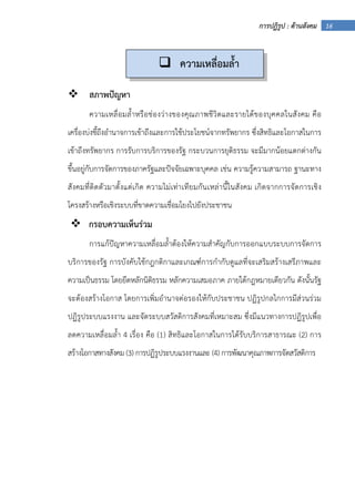 16การปฏิรูป : ด้านสังคม
สภาพปัญหา
ความเหลื่อมล้ําหรือช่องว่างของคุณภาพชีวิตและรายได้ของบุคคลในสังคม คือ
เครื่องบ่งชี้ถึงอํานาจการเข้าถึงและการใช้ประโยชน์จากทรัพยากร ซึ่งสิทธิและโอกาสในการ
เข้าถึงทรัพยากร การรับการบริการของรัฐ กระบวนการยุติธรรม จะมีมากน้อยแตกต่างกัน
ขึ้นอยู่กับการจัดการของภาครัฐและปัจจัยเฉพาะบุคคล เช่น ความรู้ความสามารถ ฐานะทาง
สังคมที่ติดตัวมาตั้งแต่เกิด ความไม่เท่าเทียมกันเหล่านี้ในสังคม เกิดจากการจัดการเชิง
โครงสร้างหรือเชิงระบบที่ขาดความเชื่อมโยงไปยังประชาชน
กรอบความเห็นร่วม
การแก้ปัญหาความเหลื่อมล้ําต้องให้ความสําคัญกับการออกแบบระบบการจัดการ
บริการของรัฐ การบังคับใช้กฎกติกาและเกณฑ์การกํากับดูแลที่จะเสริมสร้างเสรีภาพและ
ความเป็นธรรม โดยยึดหลักนิติธรรม หลักความเสมอภาค ภายใต้กฎหมายเดียวกัน ดังนั้นรัฐ
จะต้องสร้างโอกาส โดยการเพิ่มอํานาจต่อรองให้กับประชาชน ปฏิรูปกลไกการมีส่วนร่วม
ปฏิรูประบบแรงงาน และจัดระบบสวัสดิการสังคมที่เหมาะสม ซึ่งมีแนวทางการปฏิรูปเพื่อ
ลดความเหลื่อมล้ํา 4 เรื่อง คือ (1) สิทธิและโอกาสในการได้รับบริการสาธารณะ (2) การ
สร้างโอกาสทางสังคม (3) การปฏิรูประบบแรงงานและ (4) การพัฒนาคุณภาพการจัดสวัสดิการ
ความเหลื่อมล้ํา
 
