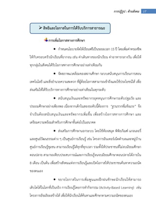 17การปฏิรูป : ด้านสังคม
การเพิ่มโอกาสทางการศึกษา
• กําหนดนโยบายจัดให้เรียนฟรีเป็นระยะเวลา 15 ปี โดยเพิ่มค่าครองชีพ
ให้กับครอบครัวนักเรียนที่ยากจน เช่น ค่าเดินทางของนักเรียน ค่าอาหารกลางวัน เพื่อให้
ทุกกลุ่มในสังคมได้รับโอกาสทางการศึกษาอย่างเท่าเทียมกัน
• จัดสภาพแวดล้อมของสถานศึกษา ระบบสนับสนุนการเรียนการสอน
เทคโนโลยี และสิ่งอํานวยความสะดวก ที่ผู้ด้อยโอกาสสามารถเข้าถึงและใช้ประโยชน์ได้ เพื่อ
ส่งเสริมให้ได้รับบริการทางการศึกษาอย่างเท่าเทียมในทุกระดับ
• สนับสนุนเงินและทรัพยากรอุดหนุนการศึกษาระดับปฐมวัย และ
ประถมศึกษาอย่างเพียงพอ เนื่องจากเด็กในสองระดับนี้ต้องการ “ฐานรากที่แข็งแรง” จึง
จําเป็นต้องสนับสนุนเงินและทรัพยากรเพิ่มขึ้น เพื่อสร้างโอกาสทางการศึกษา และ
เตรียมความพร้อมสําหรับการศึกษาขั้นต่อไปในอนาคต
• ส่งเสริมการศึกษานอกระบบ โดยใช้ห้องสมุด พิพิธภัณฑ์ แกลเลอรี่
และศูนย์วัฒนธรรมต่าง ๆ เป็นศูนย์การเรียนรู้ เช่น โครงการอินเทอร์เน็ตตําบลและหมู่บ้าน
ศูนย์การเรียนรู้ชุมชน สามารถเรียนรู้ได้ทุกที่ทุกเวลา รวมทั้งให้ประชาชนที่ไม่จบมัธยมศึกษา
ตอนปลาย สามารถเทียบประสบการณ์และการเรียนรู้จนจบมัธยมศึกษาตอนปลายได้ภายใน
8 เดือน เป็นต้น เพื่อสร้างสังคมแห่งการเรียนรู้และเปิดโอกาสให้ประชาชนค้นหาความถนัด
ของตนเอง
• ขยายโอกาสในการเพิ่มพูนและฝึกฝนทักษะนักเรียนให้สามารถ
เติบโตได้ในโลกที่เป็นจริง การเรียนรู้โดยการทํากิจกรรม (Activity-Based Learning) เช่น
โครงการอัจฉริยะสร้างได้ เพื่อให้นักเรียนได้ค้นหาและศึกษาตามความถนัดของตนเอง
สิทธิและโอกาสในการได้รับบริการสาธารณะ
 