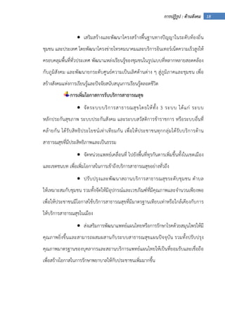 18การปฏิรูป : ด้านสังคม
• เสริมสร้างและพัฒนาโครงสร้างพื้นฐานทางปัญญาในระดับท้องถิ่น
ชุมชน และประเทศ โดยพัฒนาโครงข่ายโทรคมนาคมและบริการอินเทอร์เน็ตความเร็วสูงให้
ครอบคลุมพื้นที่ทั่วประเทศ พัฒนาแหล่งเรียนรู้ของชุมชนในรูปแบบที่หลากหลายสอดคล้อง
กับภูมิสังคม และพัฒนายกระดับศูนย์ความเป็นเลิศด้านต่าง ๆ สู่ภูมิภาคและชุมชน เพื่อ
สร้างสังคมแห่งการเรียนรู้และปัจจัยสนับสนุนการเรียนรู้ตลอดชีวิต
การเพิ่มโอกาสการรับบริการสาธารณสุข
• จัดระบบบริการสาธารณสุขโดยให้ทั้ง 3 ระบบ ได้แก่ ระบบ
หลักประกันสุขภาพ ระบบประกันสังคม และระบบสวัสดิการข้าราชการ หรือระบบอื่นที่
คล้ายกัน ได้รับสิทธิประโยชน์เท่าเทียมกัน เพื่อให้ประชาชนทุกกลุ่มได้รับบริการด้าน
สาธารณสุขที่มีประสิทธิภาพและเป็นธรรม
• จัดหน่วยแพทย์เคลื่อนที่ ไปยังพื้นที่ทุรกันดารเพิ่มขึ้นทั้งในเขตเมือง
และเขตชนบท เพื่อเพิ่มโอกาสในการเข้าถึงบริการสาธารณสุขอย่างทั่วถึง
• ปรับปรุงและพัฒนาสถานบริการสาธารณสุขระดับชุมชน ตําบล
ให้เหมาะสมกับชุมชน รวมทั้งจัดให้มีอุปกรณ์และเวชภัณฑ์ที่มีคุณภาพและจํานวนเพียงพอ
เพื่อให้ประชาชนมีโอกาสใช้บริการสาธารณสุขที่มีมาตรฐานเทียบเท่าหรือใกล้เคียงกับการ
ให้บริการสาธารณสุขในเมือง
• ส่งเสริมการพัฒนาแพทย์แผนไทยหรือการรักษาโรคด้วยสมุนไพรให้มี
คุณภาพยิ่งขึ้นและสามารถผสมผสานกับระบบสาธารณสุขแผนปัจจุบัน รวมทั้งปรับปรุง
คุณภาพมาตรฐานของบุคลากรและสถานบริการแพทย์แผนไทยให้เป็นที่ยอมรับและเชื่อถือ
เพื่อสร้างโอกาสในการรักษาพยาบาลให้กับประชาชนเพิ่มมากขึ้น
 