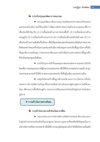 19การปฏิรูป : ด้านสังคม
การปรับปรุงและพัฒนาการคมนาคม
• ขยายและพัฒนาเส้นทางคมนาคมติดต่อระหว่างชนบทกับชนบท
และชนบทกับเมือง โดยใช้แนวคิดการพัฒนาเส้นทางคมนาคมด้วยระบบชุมชน ที่มีการ
เชื่อมโยงที่สําคัญ คือ (1) การเชื่อมโยงด้านกายภาพของพื้นที่ (2) การเชื่อมโยงทางด้าน
เศรษฐกิจ (3) การเชื่อมโยงด้านประชากร (4) การเชื่อมโยงด้านเทคโนโลยี และ (5) การ
เชื่อมโยงด้านความสัมพันธ์ในสังคม เพื่อให้ชุมชนโดยเฉพาะในเขตชนบทมีเส้นทางคมนาคม
ติดต่อระหว่างชนบทกับชนบท และชนบทกับเมือง สนับสนุนความจําเป็นพื้นฐานในการตั้งถิ่น
ที่อยู่อาศัย ความเป็นอยู่ การประกอบอาชีพ และการสร้างสิ่งอํานวยความสะดวกพื้นฐานอื่น
ที่จําเป็นต่อทุกชุมชนในสังคม
• เร่งปรับปรุงการเข้าถึงและคุณภาพของขนส่งสาธารณะอย่างจริงจัง
โดยเพิ่มการอุดหนุนของภาครัฐในระบบขนส่งมวลชน เพื่อให้มีระบบขนส่งสาธารณะมีราคาถูก
ประชาชนสามารถเข้าถึงได้ง่าย สะดวกและปลอดภัย ทั้งที่อยู่ในเมือง และระหว่างเมือง
• ลงทุนในโครงสร้างพื้นฐานด้านรถไฟ และการวางโครงการอื่นใน
ระยะยาว เช่น รถไฟความเร็วสูง ที่สามารถเดินทางจากส่วนกลางสู่ส่วนภูมิภาค โดยใช้เวลา
น้อย เพื่อกระจายพื้นที่เศรษฐกิจ กระจายรายได้และผลประโยชน์ไปสู่ประชาชนในส่วน
ภูมิภาค
การสร้างโอกาสการเข้าถึงทรัพยากรที่ดิน
• กระจายอํานาจการบริหารจัดการทรัพยากรธรรมชาติจากส่วนกลาง
ไปสู่องค์กรปกครองส่วนท้องถิ่นและชุมชน โดยตรากฎหมายที่ส่งเสริมสิทธิชุมชนในการ
บริหารจัดการทรัพยากรธรรมชาติ เพื่อให้มีการรวมกลุ่มในชุมชน ผนึกกําลังให้เกิดความเข้มแข็ง
การสร้างโอกาสทางสังคม
 