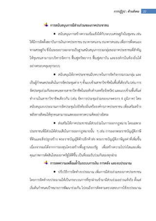 22การปฏิรูป : ด้านสังคม
การสนับสนุนการมีส่วนร่วมของภาคประชาชน
• สนับสนุนการสร้างความเข้มแข็งให้กับระบบเศรษฐกิจในชุมชน เช่น
ให้มีการจัดตั้งสถาบันการเงินภาคประชาชน ธนาคารคนงาน ธนาคารคนจน เพื่อการพึ่งตนเอง
ทางเศรษฐกิจ ซึ่งในระยะยาวจะกลายเป็นฐานสนับสนุนการรวมกลุ่มของภาคประชาชนที่สําคัญ
ให้ชุมชนสามารถบริหารจัดการ ฟื้นฟูทรัพยากร ฟื้นฟูสถาบัน และองค์กรในท้องถิ่นได้
อย่างครอบคลุมทุกระบบ
• สนับสนุนให้ภาคประชาชนมีบทบาทในการจัดกิจกรรมรวมกลุ่ม และ
เป็นผู้กําหนดประเด็นในการจัดประชุมต่าง ๆ ทั้งแบบข้ามสาขาวิชาชีพในพื้นที่เดียวกัน (เช่น การ
จัดประชุมร่วมกันของคนหลายสาขาวิชาชีพในระดับตําบลหรือจังหวัด) และแบบข้ามพื้นที่แต่
ทํางานในสาขาวิชาชีพเดียวกัน (เช่น จัดการประชุมร่วมของเกษตรกร 4 ภูมิภาค) โดย
สนับสนุนงบประมาณการจัดประชุมไปยังท้องถิ่นหรือองค์กรภาคประชาชน เพื่อเสริมสร้าง
พลังทางสังคมให้ทุกคนสามารถแสดงออกทางความคิดอย่างอิสระ
• ส่งเสริมให้ภาคประชาชนมีส่วนร่วมในการออกกฎหมาย โดยเฉพาะ
ประชาชนที่มีส่วนได้ส่วนเสียในการออกกฎหมายนั้น ๆ เช่น การออกพระราชบัญญัติภาษี
ที่ดินและสิ่งปลูกสร้าง พระราชบัญญัติค้าปลีกค้าส่ง พระราชบัญญัติภาษีมูลค่าที่เพิ่มขึ้น
เนื่องจากผลได้จากการลงทุนโครงสร้างพื้นฐานของรัฐ เพื่อสร้างความโปร่งใสและเพิ่ม
คุณภาพการตัดสินใจของภาครัฐให้ดีขึ้น เป็นที่ยอมรับร่วมกันของทุกฝ่าย
การลดความเหลื่อมล้ําในระบบการเงิน การคลัง และงบประมาณ
• ปรับวิธีการจัดทํางบประมาณ เพิ่มการมีส่วนร่วมของภาคประชาชน
โดยการจัดทํางบประมาณให้เป็นกระบวนการที่ทุกฝ่ายเข้ามามีส่วนร่วมอย่างแท้จริง ตั้งแต่
เริ่มต้นกําหนดเป้าหมายการพัฒนาร่วมกัน ไปจนถึงการติดตามตรวจสอบการใช้งบประมาณ
 