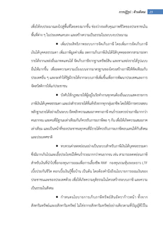 23การปฏิรูป : ด้านสังคม
เพื่อให้งบประมาณลงไปสู่พื้นที่โดยตรงมากขึ้น ช่องว่างระดับคุณภาพชีวิตของประชาชนใน
พื้นที่ต่าง ๆ ในประเทศแคบลง และสร้างความเป็นธรรมในระบบงบประมาณ
• เพิ่มประสิทธิภาพระบบการจัดเก็บภาษี โดยเพิ่มการจัดเก็บภาษี
เงินได้บุคคลธรรมดา เพิ่มภาษีมูลค่าเพิ่ม ลดการเก็บภาษีเงินได้นิติบุคคลลงหากสามารถหา
รายได้จากแหล่งอื่นมาทดแทนได้ จัดเก็บภาษีจากฐานทรัพย์สิน และหาแหล่งรายได้รูปแบบ
อื่นให้มากขึ้น เพื่อลดความความเบี่ยงเบนจากมาตรฐานของโครงสร้างภาษีให้ทัดเทียมกับ
ประเทศอื่น ๆ และจะทําให้รัฐมีรายได้จากระบบภาษีเพิ่มขึ้นเพื่อการพัฒนาประเทศและการ
จัดสวัสดิการให้แก่ประชาชน
• บังคับใช้กฎหมายให้ผู้อยู่ในวัยทํางานทุกคนต้องยื่นแบบแสดงรายการ
ภาษีเงินได้บุคคลธรรมดา และเร่งสํารวจรายได้ที่แท้จริงจากทุกกลุ่มอาชีพ โดยให้มีการตรวจสอบ
หลักฐานรายได้อย่างเป็นระบบ ยึดหลักความเสมอภาคทางภาษี คนร่ํารวยควรจ่ายภาษีมากกว่า
คนยากจน และคนที่มีฐานะเท่าเทียมกันก็ควรรับภาระภาษีพอ ๆ กัน เพื่อให้เกิดความเสมอภาค
เท่าเทียม และเป็นหน้าที่ของประชาชนทุกคนที่มีรายได้ควรรับภาระภาษีตอบแทนให้กับสังคม
และประเทศชาติ
• ทบทวนค่าลดหย่อนอย่างเป็นระบบสําหรับภาษีเงินได้บุคคลธรรมดา
ซึ่งมีมากเกินไปและเอื้อประโยชน์ให้คนร่ํารวยมากกว่าคนยากจน เช่น สามารถลดหย่อนภาษี
สําหรับเงินที่นําไปซื้อกองทุนการออมเพื่อการเลี้ยงชีพ RMF กองทุนรวมหุ้นระยะยาว LTF
เบี้ยประกันชีวิต ดอกเบี้ยเงินกู้ซื้อบ้าน เป็นต้น โดยต้องคํานึงถึงนโยบายการออมเงินของ
ประชาชนและของประเทศด้วย เพื่อให้เกิดความยุติธรรมในโครงสร้างระบบภาษี และความ
เป็นธรรมในสังคม
• กําหนดนโยบายการเก็บภาษีทรัพย์สินอัตราก้าวหน้า ทั้งจาก
สังหาริมทรัพย์และอสังหาริมทรัพย์ ไม่ใช่จากอสังหาริมทรัพย์อย่างเดียวตามที่บัญญัติไว้ใน
 