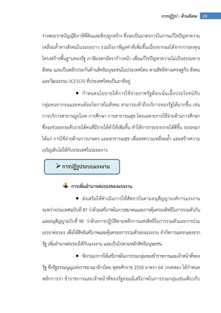 24การปฏิรูป : ด้านสังคม
ร่างพระราชบัญญัติภาษีที่ดินและสิ่งปลูกสร้าง ซึ่งจะเป็นมาตรการในการแก้ไขปัญหาความ
เหลื่อมล้ําทางสังคมในระยะยาว รวมถึงภาษีมูลค่าที่เพิ่มขึ้นเนื่องจากผลได้จากการลงทุน
โครงสร้างพื้นฐานของรัฐ ภาษีมรดกอัตราก้าวหน้า เพื่อแก้ไขปัญหาความไม่เป็นธรรมทาง
สังคม และเป็นหลักประกันด้านสิทธิมนุษยชนในประเทศไทย ตามสิทธิทางเศรษฐกิจ สังคม
และวัฒนธรรม (ICESCR) ที่ประเทศไทยเป็นภาคีอยู่
• กําหนดนโยบายให้การใช้จ่ายภาครัฐต้องเน้นเอื้อประโยชน์กับ
กลุ่มคนยากจนและคนด้อยโอกาสในสังคม สามารถเข้าถึงบริการของรัฐได้มากขึ้น เช่น
การบริการสาธารณูปโภค การศึกษา การสาธารณสุข โดยเฉพาะการใช้จ่ายด้านการศึกษา
ซึ่งจะช่วยยกระดับรายได้คนที่มีรายได้ต่ําให้เพิ่มขึ้น ทําให้การกระจายรายได้ดีขึ้น รองลงมา
ได้แก่ การใช้จ่ายด้านการเกษตร และสาธารณสุข เพื่อลดความเหลื่อมล้ํา และสร้างความ
เจริญเติบโตให้กับประเทศในระยะยาว
การเพิ่มอํานาจต่อรองของแรงงาน
• ส่งเสริมให้ดําเนินการให้สัตยาบันตามอนุสัญญาองค์การแรงงาน
ระหว่างประเทศฉบับที่ 87 ว่าด้วยเสรีภาพในการสมาคมและการคุ้มครองสิทธิในการรวมตัวกัน
และอนุสัญญาฉบับที่ 98 ว่าด้วยการปฏิบัติตามหลักการแห่งสิทธิในการรวมตัวและการร่วม
เจรจาต่อรอง เพื่อให้สิทธิเสรีภาพและคุ้มครองการรวมตัวของแรงงาน จํากัดการแทรกแซงจาก
รัฐ เพิ่มอํานาจต่อรองให้กับแรงงาน และเป็นไปตามหลักสิทธิมนุษยชน
• พิจารณาการให้เสรีภาพในการรวมกลุ่มของข้าราชการและเจ้าหน้าที่ของ
รัฐ ซึ่งรัฐธรรมนูญแห่งราชอาณาจักรไทย พุทธศักราช 2550 มาตรา 64 วรรคสอง ได้กําหนด
หลักการว่า ข้าราชการและเจ้าหน้าที่ของรัฐย่อมมีเสรีภาพในการรวมกลุ่มเช่นเดียวกับ
การปฏิรูประบบแรงงาน
 