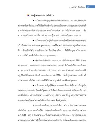 27การปฏิรูป : ด้านสังคม
การคุ้มครองและการสวัสดิการ
• แก้ไขพระราชบัญญัติส่งเสริมการพัฒนาฝีมือแรงงาน และปรับบทบาท
ของกรมพัฒนาฝีมือแรงงานให้เป็นผู้ประเมินรับรองความรู้ความสามารถของแรงงานในงานที่
อาจส่งผลกระทบต่อสาธารณชนและสังคม โดยอาศัยความร่วมมือกับภาคเอกชน เพื่อ
ความปลอดภัยของแรงงานในการทํางาน และคุ้มครองความปลอดภัยของสาธารณชน
• แก้ไขพระราชบัญญัติคุ้มครองแรงงาน โดยให้พนักงานตรวจแรงงาน
เป็นเจ้าพนักงานตามประมวลกฎหมายอาญา และให้นายจ้างต้องยื่นขออนุญาตจ้างงานและ
ยื่นระเบียบข้อบังคับในการจ้างงานก่อนที่จะเปิดดําเนินการ เพื่อให้มีกฎหมายรับรองและ
สามารถบังคับนายจ้างได้ตามประมวลกฎหมายอาญา
• เพิ่มอัตรากําลังพนักงานตรวจแรงงานให้เพียงพอ เช่น ให้มีพนักงาน
ตรวจแรงงาน 1 คน ต่อการตรวจสถานประกอบการ 200 แห่ง ซึ่งปัจจุบันมีจํานวนพนักงาน
ตรวจแรงงาน 1 คน ต่อการตรวจสถานประกอบการประมาณ 1,300 แห่ง และกําหนดให้
ปฏิบัติหน้าที่เฉพาะภารกิจหลักของหน่วยงาน รวมทั้งให้มีการจัดตั้งชุดตรวจแรงงานเคลื่อนที่
จากส่วนกลาง เพื่อคุ้มครองแรงงานให้ได้ตามมาตรฐานที่กําหนดไว้ตามกฎหมาย
• แก้ไขพระราชบัญญัติคุ้มครองแรงงานในแหล่งที่มาของเงินทุนใน
กองทุนสงเคราะห์ลูกจ้างที่จากเดิมรัฐอุดหนุนเป็นจัดเก็บเงินสมทบจากนายจ้าง เนื่องจากที่ผ่านมา
เมื่อได้ใช้จ่ายไปแล้วมักติดตามทวงคืนจากนายจ้างได้ยาก และปรับรูปแบบเป็นการให้การ
สงเคราะห์แบบให้เปล่าแทน เพื่อให้งบประมาณของรัฐไม่ศูนย์เปล่า
• ยกระดับงานด้านความปลอดภัยในการทํางาน โดยกระทรวงแรงงาน
เร่งดําเนินการตามพระราชบัญญัติความปลอดภัยอาชีวอนามัย และสภาพแวดล้อมในการทํางาน
พ.ศ.2544 เช่น กําหนดมาตรการที่ประกันความปลอดภัยของแรงงาน ที่สอดคล้องกับ
มาตรฐานสากล ดําเนินการจัดตั้งสถาบันส่งเสริมความปลอดภัย อาชีวอนามัย และสภาพแวดล้อม
 