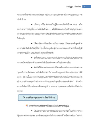 30การปฏิรูป : ด้านสังคม
นวัตกรรมที่เกี่ยวข้องกับกลยุทธ์ ระบบ กลไก และกฎเกณฑ์ต่างๆ เพื่อการปฏิรูปการแรงงาน
สัมพันธ์ไทย
• ปรับปรุง แก้ไข พระราชบัญญัติแรงงานสัมพันธ์ พ.ศ.2518 หรือ
ยกร่างพระราชบัญญัติแรงงานสัมพันธ์ พ.ศ..... เพื่อให้สอดคล้องกับหลักอนุสัญญาองค์กร
แรงงานระหว่างประเทศ และสภาวะทางเศรษฐกิจสังคมและพัฒนาการด้านแรงงานสัมพันธ์
ในปัจจุบัน
• ให้สถาบันการศึกษาจัดการเรียนการสอน เปิดอบรมหลักสูตรด้าน
แรงงานสัมพันธ์ เพื่อให้ผู้ที่เกี่ยวข้องทั้งฝ่ายลูกจ้าง ผู้ประกอบการ และเจ้าหน้าที่ของรัฐ มี
ความรู้ความเข้าใจ และเสริมสร้างทัศนคติที่ดีต่อกัน
• จัดตั้งสถาบันพัฒนาแรงงานสัมพันธ์อาเซียน เพื่อให้เป็นศูนย์ฝึกอบรม
ทางเทคนิคและวิชาการด้านแรงงานสัมพันธ์ของประเทศ และในภูมิภาคอาเซียน
• ส่งเสริมให้สถานประกอบการจัดโครงสร้างองค์กรแยกการบริหารงาน
บุคคลกับการบริหารแรงงานสัมพันธ์ออกจากกัน โดยแก้ไขกฎหมายให้สถานประกอบการที่มี
ลูกจ้าง 50 คนขึ้นไป ต้องจัดหน่วยงานบริหารจัดการแรงงานสัมพันธ์เป็นการเฉพาะ และให้
ผู้แทนนายจ้างและลูกจ้างต้องผ่านการฝึกอบรมหลักสูตรด้านแรงงานสัมพันธ์ เพื่อสร้าง
ความสัมพันธ์ที่ดีระหว่างนายจ้างและลูกจ้าง และสามารถเจรจาตกลงข้อขัดแย้งได้อย่าง
ถูกต้อง
การปรับระบบสวัสดิการให้สอดคล้องกับสภาพปัจจุบัน
• ปรับแนวความคิดในการจัดระบบสวัสดิการสังคมทั้งในหน่วยงานของ
รัฐและองค์กรของเอกชน จากลักษณะของการให้การสงเคราะห์ ไปเป็นการพัฒนา โดยการ
การพัฒนาคุณภาพการจัดสวัสดิการ
สังคม
 