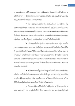 31การปฏิรูป : ด้านสังคม
กําหนดนโยบายควรมีลักษณะบูรณาการจากผู้มีส่วนเกี่ยวข้องมากขึ้น เพื่อให้โครงการ
สวัสดิการต่างๆ ของรัฐ สามารถตอบสนองความต้องการที่แท้จริงของกลุ่มเป้าหมายและเป็น
ระบบสวัสดิการที่มีความพอดี มีความเป็นธรรม
• กระจายอํานาจให้องค์กรปกครองส่วนท้องถิ่น ในการจัดการงาน
สวัสดิการอย่างทั่วถึงและเหมาะสม โดยควรมีการสร้างเครื่องมือประเมินและพัฒนาความ
พร้อมขององค์กรปกครองส่วนท้องถิ่นในมิติต่าง ๆ และเร่งเสริมสร้าง พัฒนาศักยภาพประชาคม
ในท้องถิ่น เพื่อแสวงหาแนวทางการทํางานสวัสดิการ ให้สอดคล้องกับความต้องการของชุมชน
ท้องถิ่นอย่างรอบด้าน มีคุณภาพ สอดคล้องกับสถานการณ์จริงที่เปลี่ยนแปลงไป
• ให้ประชาชนไทยในกลุ่มต่าง ๆ ได้แก่ กลุ่มข้าราชการ กลุ่มแรงงานใน
ระบบ กลุ่มแรงงานนอกระบบ และกลุ่มที่อยู่นอกระบบแรงงาน ได้รับสวัสดิการถ้วนหน้าใน
ปี พ.ศ.2560 โดยจัดทําแผนปฏิบัติการรองรับในการพัฒนาระบบสวัสดิการสังคม เช่น การ
กําหนดเรื่องสวัสดิการถ้วนหน้าไว้ในการจัดทําแผนยุทธศาสตร์ 5 ปี สร้างสวัสดิการ
สังคมไทย และผนวกเรื่องไว้ในแผนพัฒนาเศรษฐกิจและสังคมแห่งชาติ ตลอดจนการสร้าง
ความพร้อมของหน่วยงานและบุคลากรที่เกี่ยวข้อง เพื่อรองรับการพัฒนาระบบสวัสดิการ
สังคมที่เสนอให้เกิดขึ้น
• สร้างหลักประกันพื้นฐาน เช่น การดูแลตั้งแต่อยู่ในครรภ์มารดา ช่วงก่อน
เข้าเรียน และในช่วงวัยเรียน ตลอดจนจบการศึกษาขั้นพื้นฐาน การกระจายโอกาสการเข้าถึง
การศึกษาที่มีคุณภาพอย่างเท่าเทียม และสร้างกลไกการรับผิดชอบปรับปรุงคุณภาพโรงเรียน
ให้ทัดเทียม เป็นต้น เพื่อลดความเหลื่อมล้ําด้านโอกาสในระยะยาว
• กําหนดสวัสดิการที่สําคัญสําหรับผู้ด้อยโอกาส ผู้สูงอายุ คนพิการ
แรงงานนอกระบบ เช่น การเพิ่มเบี้ยยังชีพ ผู้สูงอายุและคนพิการ การขยายประกันสังคมสู่
 