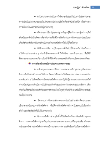 33การปฏิรูป : ด้านสังคม
• ปรับปรุงมาตรการในการให้ความช่วยเหลือในกรณีเร่งด่วนตาม
ความจําเป็นและเหมาะสมเมื่อเกิดเหตุกรณีฉุกเฉินขึ้นในท้องที่หนึ่งท้องที่ใด เพื่อบรรเทา
ความเดือดร้อนเฉพาะหน้าของผู้ประสบเหตุ
• พัฒนาและปรับปรุงระบบฐานข้อมูลผู้ด้อยโอกาสกลุ่มต่าง ๆ ให้
ทันสมัยและเป็นไปในทิศทางเดียวกัน รวมทั้งให้มีการจัดทําระบบการติดตามและประเมินผล
เพื่อเพิ่มประสิทธิภาพในการดําเนินงานด้านการสวัสดิการให้แก่ผู้ด้อยโอกาส
• จัดฝึกอบรมให้ความรู้กับบุคลากรที่มีหน้าที่ทํางานเกี่ยวข้องกับการ
สวัสดิการประเภทต่าง ๆ เช่น นักสังคมสงเคราะห์ นักจิตวิทยา และนักแนะแนว เพื่อให้มี
ขีดความสามารถเหมาะสมกับงานในหน้าที่ที่เกี่ยวข้องและสอดคล้องกับการเปลี่ยนแปลงทางสังคม
การเสริมสร้างการมีส่วนร่วมของภาคประชาชน
• สนับสนุนบทบาทการมีส่วนร่วมของครอบครัว ชุมชน ธุรกิจเอกชน
ในการดําเนินงานด้านการสวัสดิการ โดยแบ่งปันความรับผิดชอบอย่างเหมาะสมระหว่าง
ภาคส่วนต่าง ๆ ในสังคมในการจัดระบบสวัสดิการ และรัฐเป็นผู้อํานวยความสะดวกและให้
การสนับสนุนการดําเนินงานในลักษณะกํากับดูแลมากกว่าการควบคุมและสั่งการ เพื่อ
กระตุ้นให้สังคมเห็นความสําคัญของการช่วยเหลือเกื้อกูลซึ่งกันละกัน ส่งเสริมให้ประชาชนมี
จิตเอื้ออารีต่อกัน
• จัดระบบการจัดหาองค์กรสาธารณประโยชน์ องค์กรพัฒนาเอกชน
เข้ามาช่วยสนับสนุนการจัดสวัสดิการ เพื่อให้การจัดสวัสดิการต่าง ๆ ในชุมชนเป็นไปอย่าง
ทั่วถึง และเติมเต็มสิ่งที่ไม่ได้รับจากภาครัฐ
• จัดระบบสวัสดิการต่าง ๆ ในพื้นที่ ให้เชื่อมโยงกับการจัดสวัสดิการชุมชน
ซึ่งการวางระบบสวัสดิการชุมชนในรูปแบบของกองทุนหลายระบบแม้ในชุมชนเดียวกัน เช่น
กลุ่มออมทรัพย์ กลุ่มสวัสดิการสหกรณ์การเกษตร ฯลฯ อาจทับซ้อนกับนโยบายสวัสดิการ
 