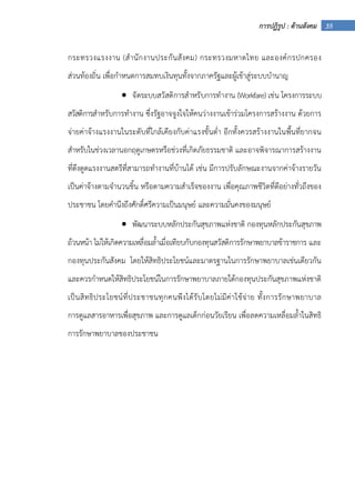 35การปฏิรูป : ด้านสังคม
กระทรวงแรงงาน (สํานักงานประกันสังคม) กระทรวงมหาดไทย และองค์กรปกครอง
ส่วนท้องถิ่น เพื่อกําหนดการสมทบเงินทุนทั้งจากภาครัฐและผู้เข้าสู่ระบบบํานาญ
• จัดระบบสวัสดิการสําหรับการทํางาน (Workfare) เช่น โครงการระบบ
สวัสดิการสําหรับการทํางาน ซึ่งรัฐอาจจูงใจให้คนว่างงานเข้าร่วมโครงการสร้างงาน ด้วยการ
จ่ายค่าจ้างแรงงานในระดับที่ใกล้เคียงกับค่าแรงขั้นต่ํา อีกทั้งควรสร้างงานในพื้นที่ยากจน
สําหรับในช่วงเวลานอกฤดูเกษตรหรือช่วงที่เกิดภัยธรรมชาติ และอาจพิจารณาการสร้างงาน
ที่ดึงดูดแรงงานสตรีที่สามารถทํางานที่บ้านได้ เช่น มีการปรับลักษณะงานจากค่าจ้างรายวัน
เป็นค่าจ้างตามจํานวนชิ้น หรือตามความสําเร็จของงาน เพื่อคุณภาพชีวิตที่ดีอย่างทั่วถึงของ
ประชาชน โดยคํานึงถึงศักดิ์ศรีความเป็นมนุษย์ และความมั่นคงของมนุษย์
• พัฒนาระบบหลักประกันสุขภาพแห่งชาติ กองทุนหลักประกันสุขภาพ
ถ้วนหน้า ไม่ให้เกิดความเหลื่อมล้ําเมื่อเทียบกับกองทุนสวัสดิการรักษาพยาบาลข้าราชการ และ
กองทุนประกันสังคม โดยให้สิทธิประโยชน์และมาตรฐานในการรักษาพยาบาลเช่นเดียวกัน
และควรกําหนดให้สิทธิประโยชน์ในการรักษาพยาบาลภายใต้กองทุนประกันสุขภาพแห่งชาติ
เป็นสิทธิประโยชน์ที่ประชาชนทุกคนพึงได้รับโดยไม่มีค่าใช้จ่าย ทั้งการรักษาพยาบาล
การดูแลสารอาหารเพื่อสุขภาพ และการดูแลเด็กก่อนวัยเรียน เพื่อลดความเหลื่อมล้ําในสิทธิ
การรักษาพยาบาลของประชาชน
 