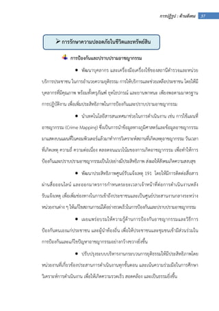 37การปฏิรูป : ด้านสังคม
การป้องกันและปราบปรามอาชญากรรม
• พัฒนาบุคลากร และเครื่องมือเครื่องใช้ของสถานีตํารวจและหน่วย
บริการประชาชน ในการอํานวยความยุติธรรม การให้บริการและช่วยเหลือประชาชน โดยให้มี
บุคลากรที่มีคุณภาพ พร้อมทั้งครุภัณฑ์ ยุทโธปกรณ์ และยานพาหนะ เพียงพอตามมาตรฐาน
การปฏิบัติงาน เพื่อเพิ่มประสิทธิภาพในการป้องกันและปราบปรามอาชญากรรม
• นําเทคโนโลยีสารสนเทศมาช่วยในการดําเนินงาน เช่น การใช้แผนที่
อาชญากรรม (Crime Mapping) ซึ่งเป็นการนําข้อมูลทางภูมิศาสตร์และข้อมูลอาชญากรรม
มาแสดงบนแผนที่ในคอมพิวเตอร์แล้วมาทําการวิเคราะห์สถานที่เกิดเหตุอาชญากรรม วันเวลา
ที่เกิดเหตุ ความถี่ ความต่อเนื่อง ตลอดจนแนวโน้มของการเกิดอาชญากรรม เพื่อทําให้การ
ป้องกันและปราบปรามอาชญากรรมเป็นไปอย่างมีประสิทธิภาพ ส่งผลให้สังคมเกิดความสงบสุข
• พัฒนาประสิทธิภาพศูนย์รับแจ้งเหตุ 191 โดยให้มีการติดต่อสื่อสาร
ผ่านสื่อออนไลน์ และออกมาตรการกําหนดระยะเวลาเจ้าหน้าที่ต่อการดําเนินงานหลัง
รับแจ้งเหตุ เพื่อเพิ่มช่องทางในการเข้าถึงประชาชนและเป็นศูนย์ประสานงานกลางระหว่าง
หน่วยงานต่าง ๆ ให้แก้ไขสถานการณ์ได้อย่างรวดเร็วในการป้องกันและปราบปรามอาชญากรรม
• เผยแพร่อบรมให้ความรู้ด้านการป้องกันอาชญากรรมและวิธีการ
ป้องกันตนเองแก่ประชาชน และผู้นําท้องถิ่น เพื่อให้ประชาชนและชุมชนเข้ามีส่วนร่วมใน
การป้องกันและแก้ไขปัญหาอาชญากรรมอย่างกว้างขวางยิ่งขึ้น
• ปรับปรุงระบบบริหารงานกระบวนการยุติธรรมให้มีประสิทธิภาพโดย
หน่วยงานที่เกี่ยวข้องประสานการดําเนินงานทุกขั้นตอน และเน้นความร่วมมือในการศึกษา
วิเคราะห์การดําเนินงาน เพื่อให้เกิดความรวดเร็ว สอดคล้อง และเป็นธรรมยิ่งขึ้น
การรักษาความปลอดภัยในชีวิตและทรัพย์สิน
 