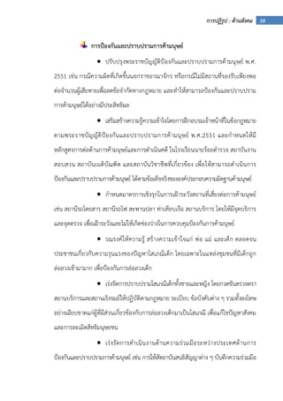 38การปฏิรูป : ด้านสังคม
การป้องกันและปราบปรามการค้ามนุษย์
• ปรับปรุงพระราชบัญญัติป้องกันและปราบปรามการค้ามนุษย์ พ.ศ.
2551 เช่น กรณีความผิดที่เกิดขึ้นนอกราชอาณาจักร หรือกรณีไม่มีสถานที่รองรับเพียงพอ
ต่อจํานวนผู้เสียหายเพื่อลดข้อจํากัดทางกฎหมาย และทําให้สามารถป้องกันและปราบปราม
การค้ามนุษย์ได้อย่างมีประสิทธิผล
• เสริมสร้างความรู้ความเข้าใจโดยการฝึกอบรมเจ้าหน้าที่ในข้อกฎหมาย
ตามพระราชบัญญัติป้องกันและปราบปรามการค้ามนุษย์ พ.ศ.2551 และกําหนดให้มี
หลักสูตรการต่อต้านการค้ามนุษย์และการดําเนินคดี ในโรงเรียนนายร้อยตํารวจ สถาบันงาน
สอบสวน สถาบันเนติบัณฑิต และสถาบันวิชาชีพที่เกี่ยวข้อง เพื่อให้สามารถดําเนินการ
ป้องกันและปราบปรามการค้ามนุษย์ ได้ตามข้อเท็จจริงขององค์ประกอบความผิดฐานค้ามนุษย์
• กําหนดมาตรการเชิงรุกในการเฝ้าระวังสถานที่เสี่ยงต่อการค้ามนุษย์
เช่น สถานีรถโดยสาร สถานีรถไฟ สะพานปลา ท่าเทียบเรือ สถานบริการ โดยให้มีจุดบริการ
และจุดตรวจ เพื่อเฝ้าระวังและไม่ให้เกิดช่องว่างในการควบคุมป้องกันการค้ามนุษย์
• รณรงค์ให้ความรู้ สร้างความเข้าใจแก่ พ่อ แม่ และเด็ก ตลอดจน
ประชาชนเกี่ยวกับความรุนแรงของปัญหาโสเภณีเด็ก โดยเฉพาะในแหล่งชุมชนที่มีเด็กถูก
ล่อลวงเข้ามามาก เพื่อป้องกันการล่อลวงเด็ก
• เร่งรัดการปราบปรามโสเภณีเด็กทั้งชายและหญิง โดยกวดขันตรวจตรา
สถานบริการและสถานเริงรมย์ให้ปฏิบัติตามกฎหมาย ระเบียบ ข้อบังคับต่าง ๆ รวมทั้งลงโทษ
อย่างเฉียบขาดแก่ผู้ที่มีส่วนเกี่ยวข้องกับการล่อลวงเด็กมาเป็นโสเภณี เพื่อแก้ไขปัญหาสังคม
และการละเมิดสิทธิมนุษยชน
• เร่งรัดการดําเนินงานด้านความร่วมมือระหว่างประเทศด้านการ
ป้องกันและปราบปรามการค้ามนุษย์ เช่น การให้สัตยาบันสนธิสัญญาต่าง ๆ บันทึกความร่วมมือ
 