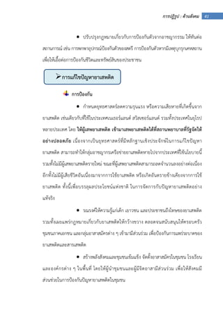 41การปฏิรูป : ด้านสังคม
• ปรับปรุงกฎหมายเกี่ยวกับการป้องกันตัวจากอาชญากรรม ให้ทันต่อ
สถานการณ์ เช่น การพกพาอุปกรณ์ป้องกันตัวของสตรี การป้องกันตัวหากมีเหตุบุกรุกเคหสถาน
เพื่อให้เอื้อต่อการป้องกันชีวิตและทรัพย์สินของประชาชน
การป้องกัน
• กําหนดยุทธศาสตร์ลดความรุนแรง หรือความเสียหายที่เกิดขึ้นจาก
ยาเสพติด เช่นเดียวกับที่ใช้ในประเทศเนเธอร์แลนด์ สวิสเซอร์แลนด์ รวมทั้งประเทศในยุโรป
หลายประเทศ โดย ให้ผู้เสพยาเสพติด เข้ามาเสพยาเสพติดได้ที่สถานพยาบาลที่รัฐจัดให้
อย่างปลอดภัย เนื่องจากเป็นยุทธศาสตร์ที่มีหลักฐานเชิงประจักษ์ในการแก้ไขปัญหา
ยาเสพติด สามารถทําให้กลุ่มอาชญากรเครือข่ายยาเสพติดหายไปจากประเทศที่ใช้นโยบายนี้
รวมทั้งไม่มีผู้เสพยาเสพติดรายใหม่ ขณะที่ผู้เสพยาเสพติดสามารถลดจํานวนลงอย่างต่อเนื่อง
อีกทั้งไม่มีผู้เสียชีวิตอันเนื่องมาจากการใช้ยาเสพติด หรือเกิดอันตรายข้างเคียงจากการใช้
ยาเสพติด ทั้งนี้เพื่อบรรลุผลประโยชน์แห่งชาติ ในการจัดการกับปัญหายาเสพติดอย่าง
แท้จริง
• รณรงค์ให้ความรู้แก่เด็ก เยาวชน และประชาชนถึงโทษของยาเสพติด
รวมทั้งเผยแพร่กฎหมายเกี่ยวกับยาเสพติดให้กว้างขวาง ตลอดจนสนับสนุนให้ครอบครัว
ชุมชนภาคเอกชน และกลุ่มอาสาสมัครต่าง ๆ เข้ามามีส่วนร่วม เพื่อป้องกันการแพร่ระบาดของ
ยาเสพติดและสารเสพติด
• สร้างพลังสังคมและชุมชนเข้มแข็ง จัดตั้งอาสาสมัครในชุมชน โรงเรียน
และองค์กรต่าง ๆ ในพื้นที่ โดยให้ผู้นําชุมชนและผู้มีจิตอาสามีส่วนร่วม เพื่อให้สังคมมี
ส่วนช่วยในการป้องกันปัญหายาเสพติดในชุมชน
การแก้ไขปัญหายาเสพติด
 
