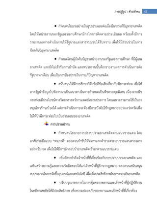 42การปฏิรูป : ด้านสังคม
• กําหนดนโยบายอย่างเป็นรูปธรรมและต่อเนื่องในการแก้ปัญหายาเสพติด
โดยให้หน่วยงานของรัฐและสถานศึกษามีกลไกการติดตามประเมินผล พร้อมทั้งมีการ
รายงานผลการดําเนินงานให้รัฐบาลและสาธารณชนได้รับทราบ เพื่อให้มีส่วนช่วยในการ
ป้องกันปัญหายาเสพติด
• กําหนดโทษผู้บังคับบัญชาหน่วยงานของรัฐและสถานศึกษา ที่มีผู้เสพ
ยาเสพติด และยังไม่เข้ารับการบําบัด และหน่วยงานนั้นต้องรายงานผลการดําเนินการต่อ
รัฐบาลทุกเดือน เพื่อเป็นการป้องปรามในการแก้ปัญหายาเสพติด
• สนับสนุนให้มีการศึกษาวิจัยข้อดีข้อเสียเกี่ยวกับพืชกระท่อม เพื่อให้
ภาครัฐนําข้อมูลไปพิจารณาเป็นแนวทางในการกําหนดเป็นพืชควบคุมพิเศษ เนื่องจากพืช
กระท่อมมีประโยชน์ทางวิทยาศาสตร์การแพทย์หลายประการ โดยเฉพาะสามารถใช้เป็นยา
สมุนไพรรักษาโรคได้ แต่การดําเนินการจะต้องมีการบังคับใช้กฎหมายอย่างเคร่งครัดเพื่อ
ไม่ให้นําพืชกระท่อมไปเป็นส่วนผสมของยาเสพติด
การปราบปราม
• กําหนดนโยบายการปราบปรามยาเสพติดตามแนวชายแดน โดย
อาศัยร่วมมือแบบ “พหุภาคี” ตลอดจนกําชับให้ทหารและตํารวจตระเวนชายแดนตรวจตรา
อย่างเข้มงวด เพื่อไม่ให้มีการลักลอบนํายาเสพติดเข้ามาตามแนวชายแดน
• เพิ่มอัตรากําลังเจ้าหน้าที่ที่เกี่ยวข้องกับการปราบปรามยาเสพติด และ
เสริมสร้างความรู้และความรับผิดชอบให้แก่เจ้าหน้าที่ผู้รักษากฎหมาย ตลอดจนสนับสนุน
งบประมาณในการจัดซื้ออุปกรณ์และเทคโนโลยี เพื่อเพิ่มประสิทธิภาพในการตรวจค้นยาเสพติด
• ปรับปรุงมาตรการในการคุ้มครองพยานและเจ้าหน้าที่ผู้ปฏิบัติงาน
ในคดียาเสพติดให้มีประสิทธิภาพ เพื่อความปลอดภัยของพยานและเจ้าหน้าที่ที่เกี่ยวข้อง
 