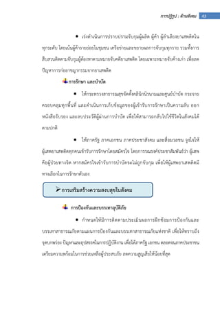 43การปฏิรูป : ด้านสังคม
• เร่งดําเนินการปราบปรามจับกุมผู้ผลิต ผู้ค้า ผู้ลําเลียงยาเสพติดใน
ทุกระดับ โดยเน้นผู้ค้ารายย่อยในชุมชน เครือข่ายและขยายผลการจับกุมทุกราย รวมทั้งการ
สืบสวนติดตามจับกุมผู้ต้องหาตามหมายจับคดียาเสพติด โดยเฉพาะหมายจับค้างเก่า เพื่อลด
ปัญหาการก่ออาชญากรรมจากยาเสพติด
การรักษา และบําบัด
• ให้กระทรวงสาธารณสุขจัดตั้งคลินิกนิรนามและศูนย์บําบัด กระจาย
ครอบคลุมทุกพื้นที่ และดําเนินการเก็บข้อมูลของผู้เข้ารับการรักษาเป็นความลับ ออก
หนังสือรับรอง และลบประวัติผู้ผ่านการบําบัด เพื่อให้สามารถกลับไปใช้ชีวิตในสังคมได้
ตามปกติ
• ให้ภาครัฐ ภาคเอกชน ภาคประชาสังคม และสื่อมวลชน จูงใจให้
ผู้เสพยาเสพติดทุกคนเข้ารับการรักษาโดยสมัครใจ โดยการรณรงค์ประชาสัมพันธ์ว่า ผู้เสพ
คือผู้ป่วยทางจิต หากสมัครใจเข้ารับการบําบัดจะไม่ถูกจับกุม เพื่อให้ผู้เสพยาเสพติดมี
ทางเลือกในการรักษาตัวเอง
การป้องกันและบรรเทาอุบัติภัย
• กําหนดให้มีการติดตามประเมินผลการฝึกซ้อมการป้องกันและ
บรรเทาสาธารณภัยตามแผนการป้องกันและบรรเทาสาธารณภัยแห่งชาติ เพื่อให้ทราบถึง
จุดบกพร่อง ปัญหาและอุปสรรคในการปฏิบัติงาน เพื่อให้ภาครัฐ เอกชน ตลอดจนภาคประชาชน
เตรียมความพร้อมในการช่วยเหลือผู้ประสบภัย ลดความสูญเสียให้น้อยที่สุด
การเสริมสร้างความสงบสุขในสังคม
 