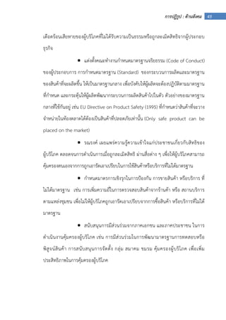 45การปฏิรูป : ด้านสังคม
เดือดร้อนเสียหายของผู้บริโภคที่ไม่ได้รับความเป็นธรรมหรือถูกละเมิดสิทธิจากผู้ประกอบ
ธุรกิจ
• แต่งตั้งคณะทํางานกําหนดมาตรฐานจริยธรรม (Code of Conduct)
ของผู้ประกอบการ การกําหนดมาตรฐาน (Standard) ของกระบวนการผลิตและมาตรฐาน
ของสินค้าที่จะผลิตขึ้น ให้เป็นมาตรฐานกลาง เพื่อบังคับให้ผู้ผลิตจะต้องปฏิบัติตามมาตรฐาน
ที่กําหนด และกระตุ้นให้ผู้ผลิตพัฒนากระบวนการผลิตสินค้าไปในตัว ตัวอย่างของมาตรฐาน
กลางที่ใช้กันอยู่ เช่น EU Directive on Product Safety (1995) ที่กําหนดว่าสินค้าที่จะวาง
จําหน่ายในท้องตลาดได้ต้องเป็นสินค้าที่ปลอดภัยเท่านั้น (Only safe product can be
placed on the market)
• รณรงค์ เผยแพร่ความรู้ความเข้าใจแก่ประชาชนเกี่ยวกับสิทธิของ
ผู้บริโภค ตลอดจนการดําเนินการเมื่อถูกละเมิดสิทธิ ผ่านสื่อต่าง ๆ เพื่อให้ผู้บริโภคสามารถ
คุ้มครองตนเองจากการถูกเอารัดเอาเปรียบในการใช้สินค้าหรือบริการที่ไม่ได้มาตรฐาน
• กําหนดมาตรการเชิงรุกในการป้องกัน การขายสินค้า หรือบริการ ที่
ไม่ได้มาตรฐาน เช่น การเพิ่มความถี่ในการตรวจสอบสินค้าจากร้านค้า หรือ สถานบริการ
ตามแหล่งชุมชน เพื่อไม่ให้ผู้บริโภคถูกเอารัดเอาเปรียบจากการซื้อสินค้า หรือบริการที่ไม่ได้
มาตรฐาน
• สนับสนุนการมีส่วนร่วมจากภาคเอกชน และภาคประชาชน ในการ
ดําเนินงานคุ้มครองผู้บริโภค เช่น การมีส่วนร่วมในการพัฒนามาตรฐานการทดสอบหรือ
พิสูจน์สินค้า การสนับสนุนการจัดตั้ง กลุ่ม สมาคม ชมรม คุ้มครองผู้บริโภค เพื่อเพิ่ม
ประสิทธิภาพในการคุ้มครองผู้บริโภค
 