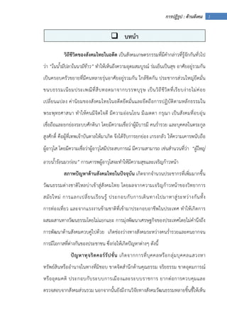 1การปฏิรูป : ด้านสังคม
วิถีชีวิตของสังคมไทยในอดีต เป็นสังคมเกษตรกรรมที่มีคํากล่าวที่รู้จักกันทั่วไป
ว่า “ในน้ํามีปลาในนามีข้าว” ทําให้เห็นถึงความอุดมสมบูรณ์ ร่มเย็นเป็นสุข อาศัยอยู่รวมกัน
เป็นครอบครัวขยายที่มีคนหลายรุ่นอาศัยอยู่รวมกัน ใกล้ชิดกัน ประชากรส่วนใหญ่ยึดมั่น
ขนบธรรมเนียมประเพณีที่สืบทอดมาจากบรรพบุรุษ เป็นวิถีชีวิตที่เรียบง่ายไม่ค่อย
เปลี่ยนแปลง ค่านิยมของสังคมไทยในอดีตยึดมั่นและยึดถือการปฏิบัติตามหลักธรรมใน
พระพุทธศาสนา ทําให้คนมีจิตใจดี มีความอ่อนโยน มีเมตตา กรุณา เป็นสังคมที่อบอุ่น
เชื่อถือและยกย่องระบบศักดินา โดยมีความเชื่อว่าผู้มีบารมี คนร่ํารวย และบุคคลในตระกูล
สูงศักดิ์ คือผู้ที่เทพเจ้าบันดาลให้มาเกิด จึงได้รับการยกย่อง เกรงกลัว ให้ความเคารพนับถือ
ผู้อาวุโส โดยมีความเชื่อว่าผู้อาวุโสมีประสบการณ์ มีความสามารถ เช่นสํานวนที่ว่า “ผู้ใหญ่
อาบน้ําร้อนมาก่อน” การเคารพผู้อาวุโสจะทําให้มีความสุขและเจริญก้าวหน้า
สภาพปัญหาด้านสังคมไทยในปัจจุบัน เกิดจากจํานวนประชากรที่เพิ่มมากขึ้น
วัฒนธรรมต่างชาติไหลบ่าเข้าสู่สังคมไทย โดยผลจากความเจริญก้าวหน้าของวิทยาการ
สมัยใหม่ การแลกเปลี่ยนเรียนรู้ ประกอบกับการเดินทางไปมาหาสู่ระหว่างกันทั้ง
การท่องเที่ยว และจากแรงงานข้ามชาติที่เข้ามาประกอบอาชีพในประเทศ ทําให้เกิดการ
ผสมผสานทางวัฒนธรรมโดยไม่แยกแยะ การมุ่งพัฒนาเศรษฐกิจของประเทศโดยไม่คํานึงถึง
การพัฒนาด้านสังคมควบคู่ไปด้วย เกิดช่องว่างทางสังคมระหว่างคนร่ํารวยและคนยากจน
การมีโอกาสที่ต่างกันของประชาชน ซึ่งก่อให้เกิดปัญหาต่างๆ ดังนี้
ปัญหาทุจริตคอร์รัปชั่น เกิดจากการที่บุคคลหรือกลุ่มบุคคลแสวงหา
ทรัพย์สินหรืออํานาจในทางที่มิชอบ ขาดจิตสํานึกด้านคุณธรรม จริยธรรม ขาดอุดมการณ์
หรืออุดมคติ ประกอบกับระบบการเมืองและระบบราชการ ยากต่อการควบคุมและ
ตรวจสอบจากสังคมส่วนรวม นอกจากนั้นยังมีงานวิจัยทางสังคมวัฒนธรรมหลายชิ้นชี้ให้เห็น
บทนํา
 
