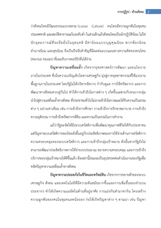 2การปฏิรูป : ด้านสังคม
ว่าสังคมไทยมีวัฒนธรรมแบบหลวม (Loose Culture) คนไทยมีความผูกพันในชุมชน
ประเทศชาติ และสมบัติสาธารณะในระดับต่ํา ในส่วนลึกแล้วสังคมไทยเป็นนักปฏิบัตินิยม ไม่ใช่
นักอุดมการณ์ที่จะยึดมั่นในอุดมคติ มีค่านิยมแบบบุญคุณนิยม พวกพ้องนิยม
อํานาจนิยม และสุขนิยม จึงเป็นปัจจัยสําคัญที่มีผลต่อแบบแผนทางความคิดของคนไทย
(Mental Model) ที่ยอมรับการคอร์รัปชั่นได้ง่าย
ปัญหาความเหลื่อมล้ํา เกิดจากยุทธศาสตร์การพัฒนา และนโยบาย
ภายในประเทศ ที่เน้นความเจริญเติบโตทางเศรษฐกิจ มุ่งสู่ภาคอุตสาหกรรมที่ใช้แรงงาน
พื้นฐานภายในประเทศ โดยรัฐไม่ได้บริหารจัดการ กํากับดูแล การใช้ทรัพยากร และการ
พัฒนาทางสังคมควบคู่กันไป ทําให้การเข้าถึงโอกาสต่าง ๆ เกิดขึ้นเฉพาะกับคนบางกลุ่ม
นําไปสู่ความเหลื่อมล้ําทางสังคม ที่ประชาชนทั่วไปไม่อาจเข้าถึงโอกาสและได้รับความเป็นธรรม
ต่าง ๆ อย่างเท่าเทียม เช่น การเข้าถึงการศึกษา การเข้าถึงการรักษาพยาบาล การเข้าถึง
ความยุติธรรม การเข้าถึงทรัพยากรที่ดิน และความเป็นธรรมในการทํางาน
แม้ว่ารัฐจะจัดให้มีระบบสวัสดิการเพื่อพัฒนาคุณภาพชีวิตให้กับประชาชน
แต่ปัญหาระบบสวัสดิการของไทยยังขึ้นอยู่กับประสิทธิภาพของการใช้จ่ายด้านการสวัสดิการ
ความครอบคลุมของระบบสวัสดิการ และการเข้าถึงกลุ่มเป้าหมาย ดังนั้นหากรัฐยังไม่
สามารถพัฒนาประสิทธิภาพการใช้จ่ายงบประมาณ ขยายความครอบคลุม และการเข้าถึง
บริการของกลุ่มเป้าหมายให้ดีขึ้นแล้ว สิ่งเหล่านี้ย่อมจะเป็นอุปสรรคต่อดําเนินงานของรัฐเพื่อ
ขจัดปัญหาความเหลื่อมล้ําทางสังคม
ปัญหาความปลอดภัยในชีวิตและทรัพย์สิน เกิดจากการขยายตัวของระบบ
เศรษฐกิจ สังคม และเทคโนโลยีที่มีความทันสมัยมากขึ้นและการเพิ่มขึ้นของจํานวน
ประชากร ทําให้เกิดความแออัดในด้านที่อยู่อาศัย การแย่งกันทํามาหากิน โครงสร้าง
ความผูกพันของคนในชุมชนลดน้อยลง ก่อให้เกิดปัญหาต่าง ๆ ตามมา เช่น ปัญหา
 