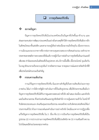5การปฏิรูป : ด้านสังคม
สภาพปัญหา
ปัญหาการทุจริตคอร์รัปชั่นในประเทศไทยเป็นปัญหาที่เกิดขึ้นมาช้านาน และ
ส่งผลกระทบต่อการพัฒนาประเทศเป็นอย่างยิ่งสาเหตุที่ทําให้การทุจริตคอร์รัปชั่นฝังรากลึก
ในสังคมไทยมาตั้งแต่อดีต และสามารถอยู่ได้อย่างต่อเนื่องมาจนถึงปัจจุบัน เนื่องจากระบบ
การเมืองและระบบราชการที่ยากต่อการควบคุมตรวจสอบจากสังคมส่วนรวม องค์กรภาค
ประชาชนขาดพลังการตรวจสอบที่เข้มแข็ง ขาดผู้นําในการต่อต้านการทุจริตที่แข็งแกร่งและดี
เพียงพอ ค่านิยมของคนในสังคมที่เป็นอุปสรรค เช่น มีการเอื้อเฟื้อ เอื้อประโยชน์ จุนเจือกัน
ในวงญาติจนกลายเป็นระบบอุปถัมภ์ ขาดจิตสาธารณะ ขาดอุดมการณ์และขาดจิตสํานึกที่ดี
เพื่อประโยชน์ส่วนรวมเป็นสําคัญ
กรอบความเห็นร่วม
การแก้ปัญหาการทุจริตคอร์รัปชั่น มีแนวทางสําคัญที่เป็นความคิดเห็นร่วมจากทุก
ภาคส่วน ได้แก่ การให้ภาครัฐมีการดําเนินการทั้งในเชิงรูปธรรม เพื่อให้ประชาชนเชื่อมั่นว่า
ปัญหาการทุจริตคอร์รัปชั่นได้รับการดูแลตรวจสอบอย่างทั่วถึง สม่ําเสมอ ต่อเนื่อง และจริงจัง
และในเชิงนามธรรม ที่จะช่วยส่งเสริมและปลูกฝังจิตสํานึก ความรู้และความเข้าใจ ในหน้าที่
รับผิดชอบของตนเอง ส่งเสริมคุณธรรมจริยธรรม ตลอดถึงความรับผิดชอบต่อสังคมให้แก่
ประชาชนทั่วไป ด้วยการรณรงค์และดําเนินการอย่างจริงจัง โดยมีแนวทางการปฏิรูปเพื่อ
แก้ไขปัญหาการทุจริตคอร์รัปชั่น ใน 3 เรื่อง คือ (1) การป้องกันการทุจริตคอร์รัปชั่นที่เป็น
รูปธรรม (2) การปราบปรามการทุจริตคอร์รัปชั่นที่มีประสิทธิภาพ (3) การเสริมสร้างความ
โปร่งใสและมีส่วนร่วมของทุกภาคส่วน
การทุจริตคอร์รัปชั่น
 