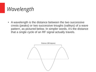 Wavelength
● A wavelength is the distance between the two successive
crests (peaks) or two successive troughs (valleys) of a wave
pattern, as pictured below. In simpler words, it’s the distance
that a single cycle of an RF signal actually travels.
 