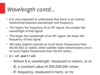 Wavelength contd...
● It is very important to understand that there is an inverse
relationship between wavelength and frequency.
● The higher the frequency of an RF signal, the smaller the
wavelength of that signal.
● The larger the wavelength of an RF signal, the lower the
frequency of that signal.
● AM radio stations operate at much lower frequencies than
WLAN 802.11 radios, while satellite radio transmissions occur
at much higher frequencies than WLAN radios.
● λ = c/f and f = c/λ
– Where λ is wavelength, measured in meters, or m.
– C, a constant value of 300,000,000 m/sec
– F, frequency, measured in hertz, or Hz
 