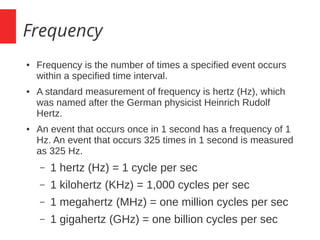 Frequency
● Frequency is the number of times a specified event occurs
within a specified time interval.
● A standard measurement of frequency is hertz (Hz), which
was named after the German physicist Heinrich Rudolf
Hertz.
● An event that occurs once in 1 second has a frequency of 1
Hz. An event that occurs 325 times in 1 second is measured
as 325 Hz.
– 1 hertz (Hz) = 1 cycle per sec
– 1 kilohertz (KHz) = 1,000 cycles per sec
– 1 megahertz (MHz) = one million cycles per sec
– 1 gigahertz (GHz) = one billion cycles per sec
 