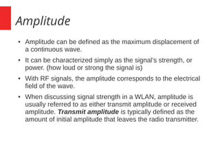 Amplitude
● Amplitude can be defined as the maximum displacement of
a continuous wave.
● It can be characterized simply as the signal’s strength, or
power. (how loud or strong the signal is)
● With RF signals, the amplitude corresponds to the electrical
field of the wave.
● When discussing signal strength in a WLAN, amplitude is
usually referred to as either transmit amplitude or received
amplitude. Transmit amplitude is typically defined as the
amount of initial amplitude that leaves the radio transmitter.
 