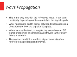 Wave Propagation
● This is the way in which the RF waves move. It can vary
drastically depending on the materials in the signal’s path.
● What happens to an RF signal between two locations is a
direct result of how the signal propagates.
● When we use the term propagate, try to envision an RF
signal broadening or spreading as it travels farther away
from the antenna.
● The manner in which a wireless signal moves is often
referred to as propagation behavior.
 