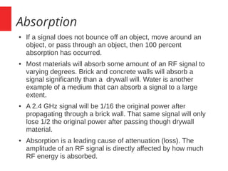 Absorption
● If a signal does not bounce off an object, move around an
object, or pass through an object, then 100 percent
absorption has occurred.
● Most materials will absorb some amount of an RF signal to
varying degrees. Brick and concrete walls will absorb a
signal significantly than a drywall will. Water is another
example of a medium that can absorb a signal to a large
extent.
● A 2.4 GHz signal will be 1/16 the original power after
propagating through a brick wall. That same signal will only
lose 1/2 the original power after passing though drywall
material.
● Absorption is a leading cause of attenuation (loss). The
amplitude of an RF signal is directly affected by how much
RF energy is absorbed.
 