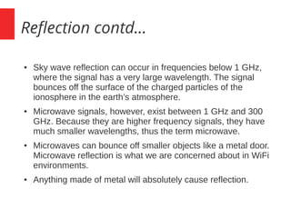 Reflection contd...
● Sky wave reflection can occur in frequencies below 1 GHz,
where the signal has a very large wavelength. The signal
bounces off the surface of the charged particles of the
ionosphere in the earth’s atmosphere.
● Microwave signals, however, exist between 1 GHz and 300
GHz. Because they are higher frequency signals, they have
much smaller wavelengths, thus the term microwave.
● Microwaves can bounce off smaller objects like a metal door.
Microwave reflection is what we are concerned about in WiFi
environments.
● Anything made of metal will absolutely cause reflection.
 