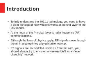 Introduction
● To fully understand the 802.11 technology, you need to have
a clear concept of how wireless works at the first layer of the
OSI model.
● At the heart of the Physical layer is radio frequency (RF)
communications.
● Although the laws of physics apply, RF signals move through
the air in a sometimes unpredictable manner.
● RF signals are not saddled inside an Ethernet wire, you
should always try to envision a wireless LAN as an “ever
changing” network.
 