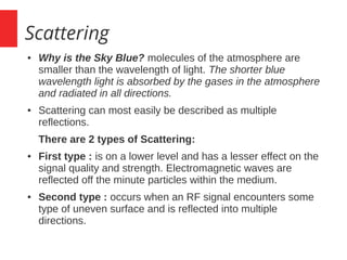 Scattering
● Why is the Sky Blue? molecules of the atmosphere are
smaller than the wavelength of light. The shorter blue
wavelength light is absorbed by the gases in the atmosphere
and radiated in all directions.
● Scattering can most easily be described as multiple
reflections.
There are 2 types of Scattering:
● First type : is on a lower level and has a lesser effect on the
signal quality and strength. Electromagnetic waves are
reflected off the minute particles within the medium.
● Second type : occurs when an RF signal encounters some
type of uneven surface and is reflected into multiple
directions.
 