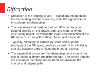 Diffraction
● Diffraction is the bending of an RF signal around an object.
It’s the bending and the spreading of an RF signal when it
encounters an obstruction.
● The conditions that must be met for diffraction to occur
depend entirely on the shape, size, and material of the
obstructing object, as well as the exact characteristics of the
RF signal, such as polarization, phase, and amplitude.
● Typically, diffraction is caused by some sort of partial
blockage of the RF signal, such as a small hill or a building
that sits between a transmitting radio and a receiver.
● The waves that encounter the obstruction bend around the
object, taking a longer and different path. The waves that did
not encounter the object do not bend and maintain the
shorter and original path.
 