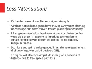 Loss (Attenuation)
● It’s the decrease of amplitude or signal strength.
● Wireless network designers have moved away from planning
for coverage and have moved toward planning for capacity.
● RF engineer may add a hardware attenuator device on the
wired side of an RF system to introduce attenuation to
remain compliant with power regulations or for capacity
design purposes.
● Both loss and gain can be gauged in a relative measurement
of change in power called decibels (dB).
● RF signal will also lose amplitude merely as a function of
distance due to free space path loss.
 
