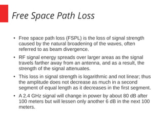 Free Space Path Loss
● Free space path loss (FSPL) is the loss of signal strength
caused by the natural broadening of the waves, often
referred to as beam divergence.
● RF signal energy spreads over larger areas as the signal
travels farther away from an antenna, and as a result, the
strength of the signal attenuates.
● This loss in signal strength is logarithmic and not linear; thus
the amplitude does not decrease as much in a second
segment of equal length as it decreases in the first segment.
● A 2.4 GHz signal will change in power by about 80 dB after
100 meters but will lessen only another 6 dB in the next 100
meters.
 