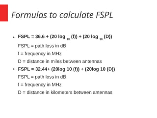 Formulas to calculate FSPL
● FSPL = 36.6 + (20 log 10
(f)) + (20 log 10
(D))
FSPL = path loss in dB
f = frequency in MHz
D = distance in miles between antennas
● FSPL = 32.44+ (20log 10 (f)) + (20log 10 (D))
FSPL = path loss in dB
f = frequency in MHz
D = distance in kilometers between antennas
 