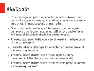 Multipath
● It’s a propagation phenomenon that results in two or more
paths of a signal arriving at a receiving antenna at the same
time or within nanoseconds of each other.
● Due to natural broadening of the waves, the propagation
behaviors of reflection, scattering, diffraction, and refraction
will occur differently in dissimilar environments.
● These propagation behaviors can all result in multiple paths
of the same signal.
● It usually takes a bit longer for reflected signals to arrive at
the receiving antenna.
● The time differential between these signals can be
measured in billionths of a second (nanoseconds).
● The time differential between these multiple paths is known
as the delay spread.
 